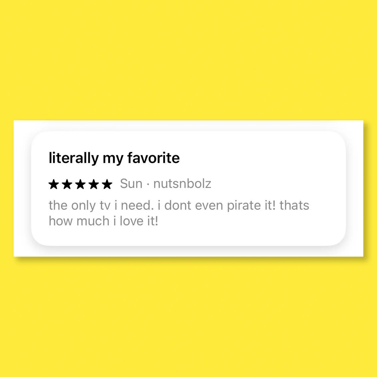 A 5 star review with the title "literally my favorite" and the description "the only tv I need. i dont even pirate it! thats how much i love it!"