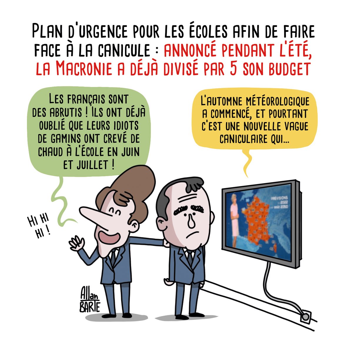 Dessin d'actu d'Allan Barte. Titre : Plan d’urgence pour les écoles afin de faire face à la canicule : annoncé pendant l’été, la Macronie a déjà divisé par 5 son budget.Emmanuel Macron, hilare et confiant : Les Français sont des abrutis ! Ils ont déjà oublié que leurs idiots de gamins ont crevé de chaud à l’école en juin et juillet !
A ses côtés, Sébastien Lecornu, plus inquiet, a un oeil sur le bulletin météo qui passe à la télé : "L’automne météorologique a commencé, mais pourtant c’est une nouvelle vague caniculaire qui…"