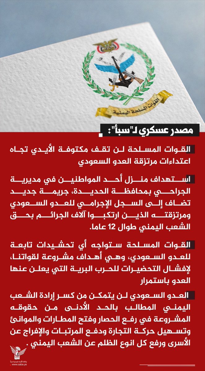 Nasr_Amer1's tweet photo. عاااااااجل

مصدر عسكري لـ"سبأ": القوات المسلحة لن تقف مكتوفة الأيدي تجاه اعتداءات مرتزقة العدو السعودي

- استهداف منزل أحد المواطنين في مديرية الجراحي بمحافظة الحديدة، جريمة جديد تضاف إلى السجل الإجرامي للعدو السعودي ومرتزقته الذين ارتكبوا آلاف الجرائم بحق الشعب اليمني طوال 12 عاما.

- القوات المسلحة ستواجه أي تحشيدات تابعة للعدو السعودي، وهي أهداف مشروعة لقواتنا، لإفشال التحضيرات للحرب البرية التي يعلن عنها العدو باستمرار

 - العدو السعودي لن يتمكن من كسر إرادة الشعب اليمني المطالب بالحد الأدنى من حقوقه المشروعة في رفع الحصار وفتح المطارات والموانئ وتسهيل حركة التجارة ودفع المرتبات والإفراج عن الأسرى ورفع كل انوع الظلم عن الشعب اليمني .