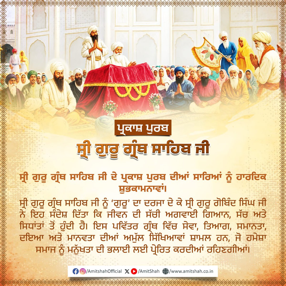 AmitShah's tweet photo. श्री गुरु ग्रंथ साहिब जी के प्रकाश पर्व की सभी को हार्दिक शुभकामनाएँ।

श्री गुरु ग्रंथ साहिब जी को ‘गुरु’ का दर्जा देकर श्री गुरु गोबिंद सिंह जी ने यह संदेश दिया कि जीवन का सच्चा मार्गदर्शन ज्ञान, सत्य व सिद्धांतों से होता है। इस पवित्र ग्रंथ में सेवा, त्याग, समानता, करुणा और मानवता की अमूल्य शिक्षाएं समाहित है, जो सदैव समाज को मानव कल्याण के लिए प्रेरित करती रहेंगी।

ਸ੍ਰੀ ਗੁਰੂ ਗ੍ਰੰਥ ਸਾਹਿਬ ਜੀ ਦੇ ਪ੍ਰਕਾਸ਼ ਪੁਰਬ ਦੀਆਂ ਸਾਰਿਆਂ ਨੂੰ ਹਾਰਦਿਕ ਸ਼ੁਭਕਾਮਨਾਵਾਂ।
ਸ੍ਰੀ ਗੁਰੂ ਗ੍ਰੰਥ ਸਾਹਿਬ ਜੀ ਨੂੰ ‘ਗੁਰੂ’ ਦਾ ਦਰਜਾ ਦੇ ਕੇ ਸ੍ਰੀ ਗੁਰੂ ਗੋਬਿੰਦ ਸਿੰਘ ਜੀ ਨੇ ਇਹ ਸੰਦੇਸ਼ ਦਿੱਤਾ ਕਿ ਜੀਵਨ ਦੀ ਸੱਚੀ ਅਗਵਾਈ ਗਿਆਨ, ਸੱਚ ਅਤੇ ਸਿਧਾਂਤਾਂ ਤੋਂ ਹੁੰਦੀ ਹੈ। ਇਸ ਪਵਿੱਤਰ ਗ੍ਰੰਥ ਵਿੱਚ ਸੇਵਾ, ਤਿਆਗ, ਸਮਾਨਤਾ, ਦਇਆ ਅਤੇ ਮਾਨਵਤਾ ਦੀਆਂ ਅਮੁੱਲ ਸਿੱਖਿਆਵਾਂ ਸ਼ਾਮਲ ਹਨ, ਜੋ ਹਮੇਸ਼ਾ ਸਮਾਜ ਨੂੰ ਮਨ���ੱਖਤਾ ਦੀ ਭਲਾਈ ਲਈ ਪ੍ਰੇਰਿਤ ਕਰਦੀਆਂ ਰਹਿਣਗੀਆਂ।