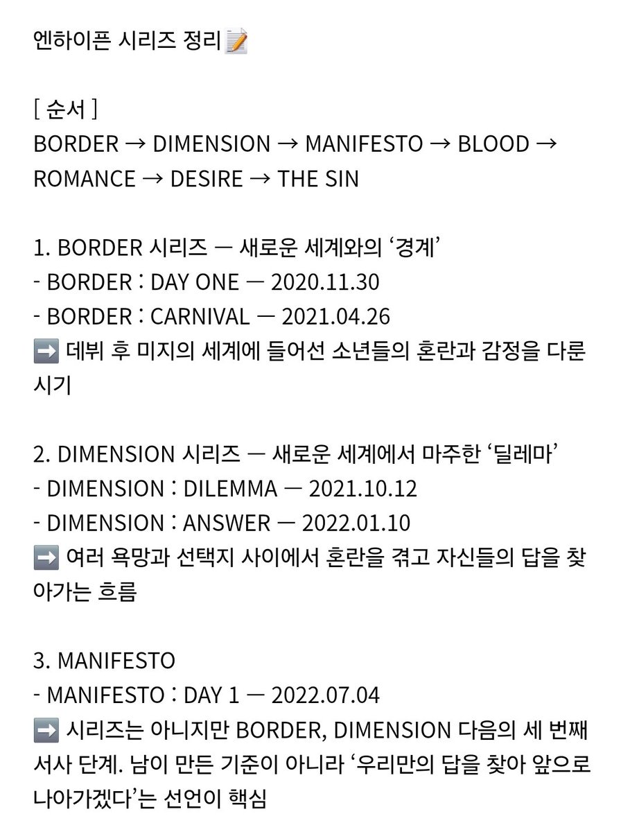 byeol_ice's tweet photo. 엔하이픈 시리즈 정리📝

[ 순서 ]
BORDER → DIMENSION → MANIFESTO → BLOOD → ROMANCE → DESIRE → THE SIN

1. BORDER 시리즈 — 새로운 세계와의 ‘경계’
- BORDER : DAY ONE — 2020.11.30
- BORDER : CARNIVAL — 2021.04.26
➡️ 데뷔 후 미지의 세계에 들어선 소년들의 혼란과 감정을 다룬 시기

2. DIMENSION 시리즈 — 새로운 세계에서 마주한 ‘딜레마’
- DIMENSION : DILEMMA — 2021.10.12
- DIMENSION : ANSWER — 2022.01.10
➡️ 여러 욕망과 선택지 사이에서 혼란을 겪고 자신들의 답을 찾아가는 흐름

3. MANIFESTO
- MANIFESTO : DAY 1 — 2022.07.04
➡️ 시리즈는 아니지만 BORDER, DIMENSION 다음의 세 번째 서사 단계. 남이 만든 기준이 아니라 ‘우리만의 답을 찾아 앞으로 나아가겠다’는 선언이 핵심

4. BLOOD 시리즈 — 뱀파이어 다크 판타지 본격화
- DARK BLOOD — 2023.05.22
- ORANGE BLOOD — 2023.11.17
➡️ ‘너’와 ‘나’를 잇는 운명과 피의 연결이 본격적인 중심 소재

5. ROMANCE 시리즈 — ‘너’를 향한 맹목적인 사랑
- ROMANCE : UNTOLD — 2024.07.12
- ROMANCE : UNTOLD -daydream- — 2024.11.11
➡️ 자신의 뱀파이어 정체성까지 받아준 ‘너’를 위해 희생도 감수하는 사랑으로 서사가 발전

6. DESIRE
- DESIRE : UNLEASH — 2025.06.05
➡️ 사랑에서 한 단계 더 나아가 ‘너를 나와 같은 존재인 뱀파이어로 만들고 싶다’는 욕망이 중심

7. THE SIN 시리즈
- THE SIN : VANISH — 2026.01.16
- THE SIN : BLISS — 2026.08.21
➡️ 인간과 뱀파이어가 공존하는 사회에서 금기를 깨고 사랑의 도피를 선택한 연인의 이야기. BLISS는 VANISH에서 도피한 연인들이 어떤 결말이 기다리더라도 ‘함께 있음 자체’를 축복(bliss)으로 받아들이는 이야기
