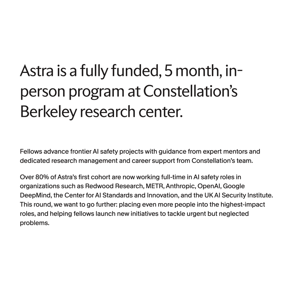 suraj_sharma14's tweet photo. Fully funded 5 months in Berkeley. 80%+ placement into top AI safety labs.

Constellation’s Astra Fellowship is accepting expressions of interest to fast-track builders into high-impact AI safety roles.

What you get:
→ $8,400/month stipend + ~$15K/month compute budget
→ Two tracks: Empirical (ML safety, alignment, evals) or Strategy & Governance (policy, forecasting, risk)
→ Weekly mentorship from Redwood, Anthropic, OpenAI, DeepMind and UK AISI
→ Visa support, research management and direct placement services
→ Access to Berkeley’s AI safety hub (300+ weekly visitors, seminars, workshops)

Who should apply:
→ Motivated to reduce catastrophic risks from advanced AI
→ Strong technical or policy/governance background (no prior AI safety experience required)
→ Ready for full-time safety work or new initiatives

If you want resources, mentorship & a proven pipeline to break into AI safety this is it.

register interest: https://t.co/s1FKZAOHpW