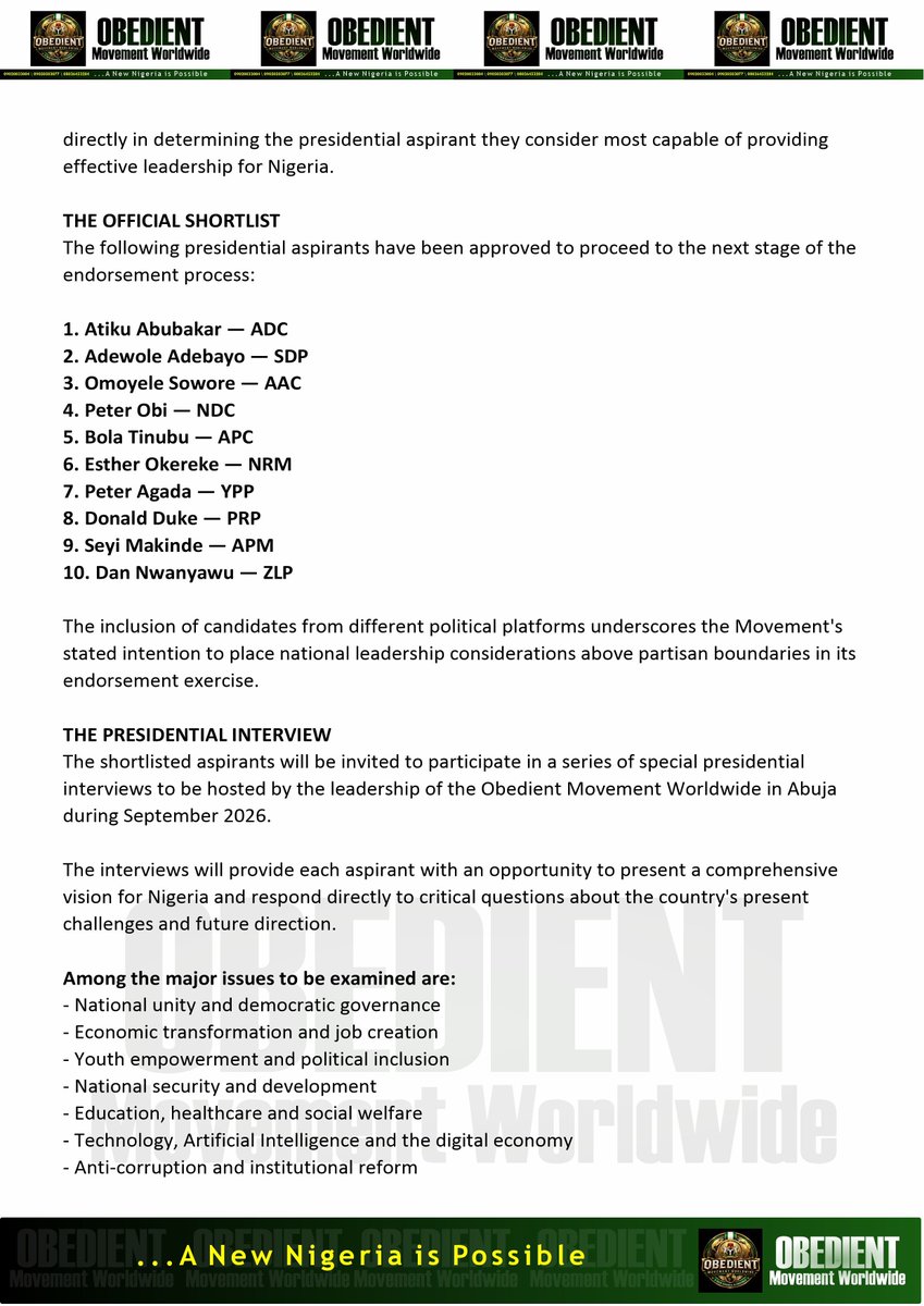 OBEDIENTng's tweet photo. PRESS RELEASE

OBEDIENT MOVEMENT WORLDWIDE UNVEILS OFFICIAL 2027 PRESIDENTIAL ENDORSEMENT SHORTLIST

A NEW DEMOCRATIC PROCESS BEGINS: NIGERIANS WITH PVCs TO DECIDE WHO EARNS THE MOVEMENT’S ENDORSEMENT

ABUJA NIGERIA SEPTEMBER 2026

The OBEDIENT MOVEMENT WORLDWIDE has formally unveiled its official shortlist of ten presidential aspirants who will proceed to the next stage of the Movement's historic process to determine its preferred Presidential Candidate for the 2027 General Elections.

The announcement follows extensive consultations, internal deliberations and strategic considerations by the National Executive Council (NEC) & the National Working Committee (NWC) of the Obedient Movement Worldwide.

The Movement describes the initiative as a significant step toward deepening citizen participation in Nigeria's democratic process and ensuring that the voices of ordinary Nigerian voters play a decisive role in determining who ultimately receives its presidential endorsement.

For d first time, the Movement is establishing a structured process through which registered Nigerian voters with Permanent Voter's Cards (PVCs) will have an opportunity to participate directly in determining the presidential aspirant they consider most capable of providing effective leadership for Nigeria.

THE OFFICIAL SHORTLIST

The following presidential aspirants have been approved to proceed to the next stage of the endorsement process:

1. Atiku Abubakar — ADC
2. Adewole Adebayo — SDP
3. Omoyele Sowore — AAC
4. Peter Obi — NDC
5. Bola Tinubu — APC
6. Esther Okereke — NRM
7. Peter Agada — YPP
8. Donald Duke — PRP
9. Seyi Makinde — APM
10. Dan Nwanyawu — ZLP

The inclusion of candidates from different political platforms underscores the Movement's stated intention to place national leadership considerations above partisan boundaries in its endorsement exercise.

THE PRESIDENTIAL INTERVIEW

The shortlisted aspirants will be invited to participate in a series of special presidential interviews to be hosted by the leadership of the Obedient Movement Worldwide in Abuja during September 2026.

The interviews will provide each aspirant with an opportunity to present a comprehensive vision for Nigeria and respond directly to critical questions about the country's present challenges and future direction.

Among the major issues to be examined are:

- National unity and democratic governance
- Economic transformation and job creation
- Youth empowerment and political inclusion
- National security and development
- Education, healthcare and social welfare
- Technology, Artificial Intelligence and the digital economy
- Anti-corruption and institutional reform
- Federalism and effective governance
- Nigeria's role and influence in Africa and the international community
- A credible roadmap for restoring public confidence in government

The Movement believes that Nigerians deserve more than campaign promises and political slogans.

They deserve to hear directly from those seeking the highest office in the land.

They deserve to ask questions.

They deserve to compare visions.

They deserve to examine records.

And, ultimately, they deserve to decide.

THE PEOPLE'S VERDICT

Following the completion of the presidential interview process, the Obedient Movement Worldwide will conduct a public opinion poll restricted to registered Nigerian Permanent Voter's Card (PVC) holders.

This phase will place the decision where the Movement believes it belongs in the hands of the Nigerian people.

The candidate who records the highest number of votes under the approved rules and procedures of the exercise will be declared the Officially Endorsed Presidential Candidate of the Obedient Movement Worldwide for the 2027 General Elections, subject to the Movement's established procedures.

The endorsed candidate will subsequently be presented to the Movement's extensive membership and support network across Nigeria for democratic engagement, mobilisation and civic participation.