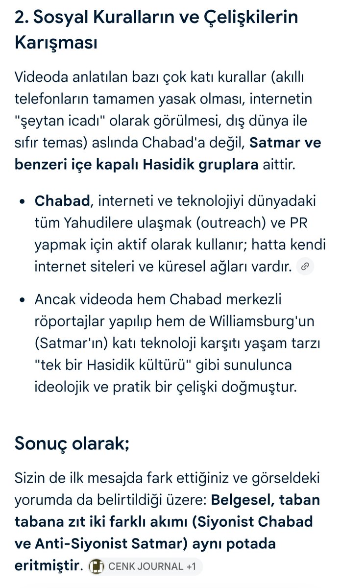 SireneOznur's tweet photo. Ruhi Çenet, "yayınımı sadece ileri düzeyde siyonist Chabad grubu ile yaptım" dese de (ki böyle bir açıklama bile şaibeli!), videoda kasıtlı olarak Chabad ve Satmar topluluklarına dair unsurlar harmanlanarak tek bir potada eritilmiş ve kasıtlı kafa karışıklığına sebebiyet verilmiş.

Sonuç olarak ABD'lilerin "sosyal yardım alıyorlar" diye ayaklandıkları ve hedef tahtasına koydukları grup, anti-siyonist ve İsrail hükümeti karşıtı Satmar. (Hatta bu grup, dün Trump ile görüşmesinde Trump'a İsrail hükümetine karşı bir mektup sundu.)

Bütün bunlar videoyu iyi inceleyen kişiler tarafından kolayca fark edilen detaylar. O yüzden şu anda hepiniz kendisine "sen öyle diyorsun ama videoda şu da var" tarzı çıkışlarda bulunuyorsun çünkü montaj kara karışıklığı yaratıyor. Peki o zaman ortaya şu sorular çıkıyor:

1-Neden videoda iki zıt gruba dair unsurlar bir arada verilip harmanlanarak kamuoyu manipüle ediliyor?

2-Amaç, ABD'de siyonist İsrail hükümetine karşı oluşmuş tepkiyi siyonist olmayan ve İsrail hükümetine açıkça karşıt Satmar üzerine mi çekmekti?

3-Nasıl oluyor da bu video tam da Trump'ın 50 yıl sonra Hasidik Yahudilerini Beyaz Saray'da ağırlamasından birkaç gün önce yayınlandı? Kaldı ki bu görüşme "İsrail'e büyük darbe" olarak okundu. Bunun önceden istihbaratı mı alındı? 

3-Bir başka amaç da ABD'yi içten karıştırıp Chabad ve Satmar Yahudileri fark etmeksizin hepsinin İsrail'e göç etmesi mi? Sonuç olarak İsrail'in şu anda büyük bir nüfus sorunu yaşadığı aşikar.

4-Tekrar bir başka amaç, şu anda bölgede giderek daha fazla İsrail'den bağımsız hareket ederek Türkiye'nin yanında duran Trump'ı ara seçimlerde zora sokmak ve üstelik bunu bir "Türkün" eliyle mi yapmaktı?

5-Ruhi Çenet'in bu yayından önce Filistin'e destek adına faaliyet ve paylaşımları mevcut mu?

6-Teyitli bilgilere göre kendisinin ana sponsoru İsrail menşeli MyHeritage. Onlar bu videoya nasıl yaklaşıyorlar?

Bu soruların hepsi izaha muhtaç.