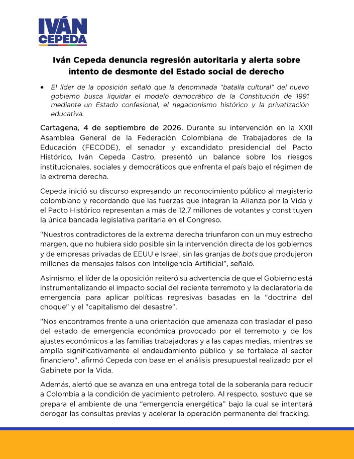IvanCepedaCast's tweet photo. Iván Cepeda denuncia regresión autoritaria y alerta sobre intento de desmonte del Estado social de derecho

- El líder de la oposición señaló que la denominada “batalla cultural” del nuevo gobierno busca liquidar el modelo democrático de la Constitución de 1991 mediante un Estado confesional, el negacionismo histórico y la privatización educativa.

Cartagena, 4 de septiembre de 2026. Durante su intervención en la XXII Asamblea General de la Federación Colombiana de Trabajadores de la Educación (FECODE), el senador y excandidato presidencial del Pacto Histórico, Iván Cepeda Castro, presentó un balance sobre los riesgos institucionales, sociales y democráticos que enfrenta el país bajo el régimen de la extrema derecha.