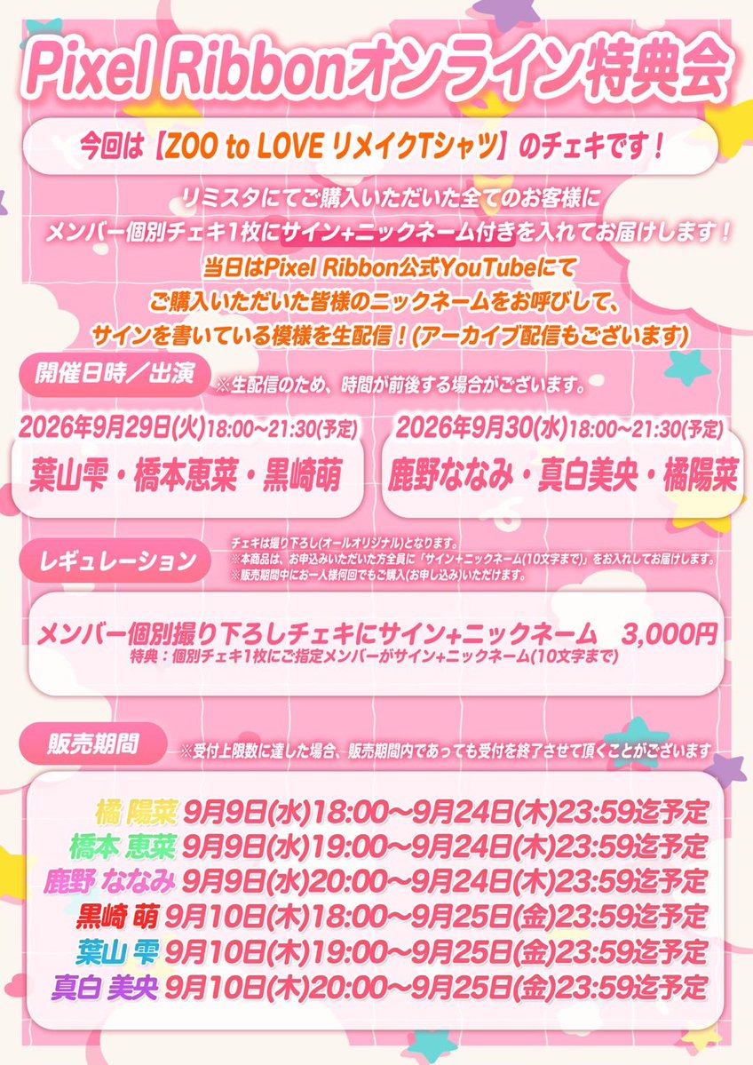 pixel_ribbon's tweet photo. *⑅︎୨୧┈︎┈︎┈︎┈︎┈︎┈︎┈┈︎┈︎┈︎┈︎┈︎ ୨୧⑅︎*

Pixel Ribbon オンライン特典会
開催決定❣️

今回のチェキは…
『ZOO to LOVEリメイクTシャツ』🦁💕

*⑅︎୨୧┈︎┈︎┈︎┈︎┈︎┈︎┈┈︎┈︎┈︎┈︎┈︎ ୨୧⑅︎*

9/29(火)30(水)公式YouTubeにて生配信📺

■9/29(火) 18:00〜21:30(予定)
🩵葉山雫 💚橋本恵菜 ❤️黒崎萌

■9/30(水) 18:00〜21:30(予定)
🩷鹿野ななみ 💜真白美央 💛橘陽菜

*⑅︎୨୧┈︎┈︎┈︎┈︎┈︎┈︎┈┈︎┈︎┈︎┈︎┈︎ ୨୧⑅︎*

⋆͛📢販売期間
💛橘 陽菜
9/9(水)18:00～9/24(木)23:59迄予定
💚橋本 恵菜
9/9(水)19:00～9/24(木)23:59迄予定
🩷鹿野 ななみ
9/9(水)20:00～9/24(木)23:59迄予定
❤️黒崎 萌
9/10(木)18:00～9/25(金)23:59迄予定
🩵葉山 雫
9/10(木)19:00～9/25(金)23:59迄予定
💜真白 美央
9/10(木)20:00～9/25(金)23:59迄予定

※ 今回の販売はメンバーごとに先着受付の開始時間を分けさせていただきます。ご確認のうえ、ご購入をお願いいたします。
※受付上限数に達した場合、販売期間内であっても受付を終了させて頂くことがございます

販売サイトは後日公開🎀❕
