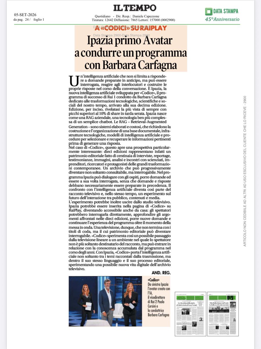 barbaracarfagna's tweet photo. Trascrizione dell’articolo de Il Tempo 

Ipazia primo Avatar a condurre un programma con Barbara Carfagna

Un’intelligenza artificiale che non si limita a rispondere a domande preparate in anticipo, ma può essere interrogata, reagire agli interlocutori e costruire le proprie risposte nel corso della conversazione. È Ipazia, la nuova intelligenza artificiale sviluppata per «Codice», il programma di successo di Rai 1 condotto da Barbara Carfagna dedicato alle trasformazioni tecnologiche, scientifiche e sociali del nostro tempo, arrivato alla sua decima edizione. Edizione, per inciso, rivelatasi la più vista di sempre con picchi superiori al 10% di share in tarda serata.

Ipazia nasce come una RAG aziendale, una tecnologia ben più complessa di un semplice chatbot. Le RAG – Retrieval-Augmented Generation – sono sistemi elaborati e costosi, che richiedono la costruzione e l’organizzazione di una base documentale, infrastrutture tecnologiche, modelli di intelligenza artificiale e procedure per selezionare e recuperare le informazioni pertinenti prima di generare una risposta.

Nel caso di «Codice», questo apre una prospettiva particolarmente interessante: dieci edizioni rappresentano infatti un patrimonio editoriale fatto di centinaia di interviste, reportage, testimonianze, immagini, analisi e incontri con scienziati, imprenditori, ricercatori e protagonisti delle grandi trasformazioni contemporanee. Un archivio che può progressivamente diventare non soltanto consultabile, ma interrogabile.

Nel programma Ipazia può dialogare con gli ospiti, porre domande ed essere a sua volta interrogata, senza che domande e risposte debbano necessariamente essere preparate in precedenza. Il confronto con l’intelligenza artificiale diventa così parte del racconto televisivo e, nello stesso tempo, un esperimento sul futuro dell’interazione tra pubblico, contenuti e media.

L’esperimento potrebbe inoltre uscire dallo studio televisivo. Ipazia potrebbe essere inserita nella pagina di «Codice» su RaiPlay, diventando accessibile anche da casa: gli spettatori potrebbero interrogarla direttamente, approfondire gli argomenti affrontati nelle dieci edizioni, porre nuove domande e continuare l’esperienza del programma oltre il momento della messa in onda.

Una televisione, dunque, che non termina con i titoli di coda, ma il cui patrimonio editoriale può diventare interrogabile. «Codice» sperimenta così un possibile passaggio dalla televisione lineare a un ambiente nel quale lo spettatore non è più soltanto destinatario del racconto, ma può entrare in relazione con la conoscenza accumulata dal programma nel corso degli anni.

Con Ipazia, «Codice» porta l’intelligenza artificiale non soltanto tra i temi raccontati dalla trasmissione, ma dentro il suo stesso linguaggio e il suo processo editoriale, sperimentando una possibile nuova vita digitale dell’archivio televisivo.

AND. REG.