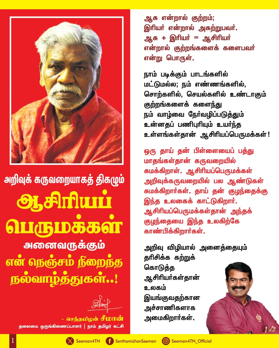 Seeman4TN's tweet photo. அறிவுக் கருவறையாகத் திகழும் ஆசிரியப் பெருமக்கள் அனைவருக்கும் என் நெஞ்சம் நிறைந்த நல்வாழ்த்துகள்..! 

ஆசு என்றால் குற்றம்;  இரியர் என்றால் அகற்றுபவர். ஆசு + இரியர் = ஆசிரியர்  என்றால் குற்றங்களைக் களைபவர் என்று பொருள்.

நாம் படிக்கும் பாடங்களில் மட்டுமல்ல; நம் எண்ணங்களில், சொற்களில், செயல்களில் உண்டாகும் குற்றங்களைக் களைந்து நம் வாழ்வை நேர்வழிப் படுத்தும் உன்னதப் பணிபுரியும் உயர்ந்த உள்ளங்கள்தான் ஆசிரியப்பெருமக்கள்!

ஒரு தாய் தன் பிள்ளையைப் பத்து மாதங்கள்தான் கருவறையில் சுமக்கிறாள். ஆசிரியப்பெருமக்கள் அறிவுக்கருவறையில் பல ஆண்டுகள் சுமக்கிறார்கள். தாய் தன் குழந்தைக்கு இந்த உலகைக் காட்டுகிறார். ஆசிரியப்பெருமக்கள்தான் அந்தக் குழந்தையை இந்த உலகிற்கே காண்பிக்கிறார்கள்.

அறிவு விழியால் அனைத்தையும் தரிசிக்க கற்றுக்கொடுத்த ஆசிரியர்கள்தான் உலகம் இயங்குவதற்கான அச்சாணிகளாக அமைகிறார்கள்.

அறிவை விரிவாக்கி என்னை வளர்த்தெடுத்த என் ஆசிரியப் பெருமக்கள் அனைவரையும்  நன்றியோடும்,  மதிப்போடும்  வாழ்வின் ஒவ்வொரு நொடியும் நான் நினைத்து நெகிழ்கிறேன்!

மாணவர்களின் அறிவையும், ஆற்றலையும் வளர்த்து அவர்களின் தனித்திறனை ஊக்குவிக்கும் ஒவ்வொரு ஆசிரியருமே நல்லாசிரியர்தான். அந்த வகையில்  நம் தேசத்தின் வருங்காலமான இளைய சமூகத்தை உருவாக்கித் தரும் அறிவுக் கருவறையாகத் திகழும் ஆசிரியப் பெருமக்களை ஆசிரியர் நாளில் வணங்கி மகிழ்கிறேன்!

ஆசிரியப் பெருமக்கள் அனைவருக்கும் என் நெஞ்சம் நிறைந்த நல்வாழ்த்துகள்!