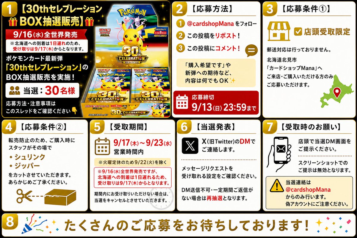 cardshopMana's tweet photo. 【30thセレブレーション BOX抽選販売】

9/16(水)全世界発売！

ポケモンカード最新弾
「30thセレブレーション」のBOX抽選販売を実施！

当選：30名様

※北海道への到着が1日遅れるため、店頭でのお受け取りは9/17(木)からとなります。

応募方法・注意事項はこのスレッドをご確認ください

【応募方法】

 @cardshopMana をフォロー

 この投稿をリポスト！

 この投稿にコメント！

「購入希望です」や新弾への期待など、内容は何でもOK

応募締切

9/13(日) 23:59まで

【応募条件①】

店頭受取限定

郵送対応は行っておりません。

北海道北見市「カードショップMana」へご来店・ご購入いただける方のみご応募いただけます。

【応募条件②】

転売防止のため、ご購入時にスタッフがその場で

・シュリンク
・ジッパー

をカットさせていただきます。

あらかじめご了承ください。

【受取期間】

9/17(木)～9/23(水)営業時間内

※火曜定休のため9/22(火)を除く

※9/16(水)全世界発売ですが、北海道への到着が1日遅れるため、受け取りは9/17(木)からとなります。

期間内にお受け取りいただけない場合は、当選をキャンセルとさせていただきます。

【当選発表】

X（旧Twitter）のDMでご連絡します。

メッセージリクエストを受け取れる設定をご確認ください。

DM送信不可・一定期間ご返信がない場合は再抽選となります。

【受取時のお願い】

店頭で当選DM画面をご提示ください。

スクリーンショットでのご提示は無効となります。

当選連絡は

@cardshopMana

からのみ行います。

偽アカウントにご注意ください。

たくさんのご応募をお待ちしております！

#ポケモンカード
#ポケカ
#30thセレブレーション
#カードショップMana
#北見市
#北海道
#ポケカ抽選
#ポケカ新弾