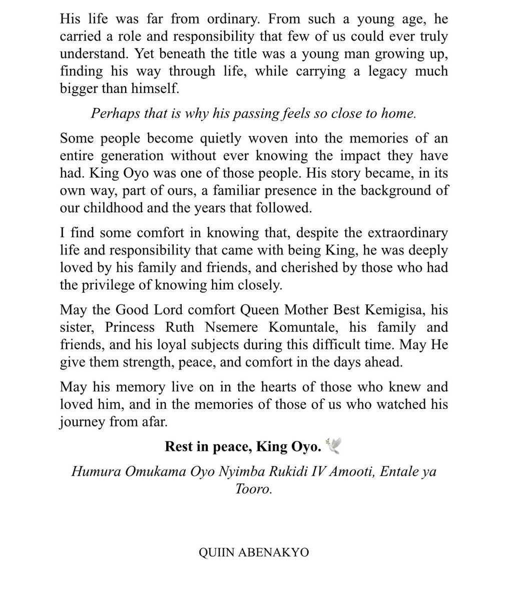 Abenakyoquiin23's tweet photo. A Tribute to King Oyo
Omukama Oyo Nyimba Kabamba Iguru Rukidi IV
 
For days now, I’ve been trying to find the words to express how I feel about King Oyo’s passing, and I’m still not sure these words can fully capture it.

I never had the privilege of meeting King Oyo personally, yet his passing has affected me in a way I didn’t expect. There is a strange kind of grief that comes with losing someone you never knew, but who somehow feels familiar.

King Oyo was part of our backdrop growing up, the young King we watched over the years, from childhood into adulthood. 

His photographs found their way into our family albums, and I remember how my mother and family spoke of him and the Royal Family with such fondness, admiration, and respect. 

Every so often, we would see a few photos or videos of him online, or read about his journey and his work, and somehow, know that the King was well.

I think about our Christmas journeys to Fort Portal, a tradition that continues to this day. After hours on the road from Kampala, there was always something comforting about reaching that signpost at the border of 
Mubende and Kyegegwa.

“RUKIRABASAIJA OMUKAMA OYO NYIMBA KABAMBA IGURU RUKIDI IV, WELCOMES YOU TO TOORO KINGDOM”

Seeing those familiar words brought a quiet sense of relief, knowing that you were getting closer to Fort Portal, closer to home.

His life was far from ordinary. From such a young age, he carried a role and responsibility that few of us could ever truly understand. Yet beneath the title was a young man growing up, finding his way through life, while carrying a legacy much bigger than himself.

Perhaps that is why his passing feels so close to home.

Some people become quietly woven into the memories of an entire generation without ever knowing the impact they have had. King Oyo was one of those people. His story became, in its own way, part of ours, a familiar presence in the background of our childhood and the years that followed.

I find some comfort in knowing that, despite the extraordinary life and responsibility that came with being King, he was deeply loved by his family and friends, and cherished by those who had the privilege of knowing him 
closely.

May the Good Lord comfort Queen Mother Best Kemigisa, his sister, Princess Ruth Nsemere Komuntale, his family and friends, and his loyal subjects during this difficult time. May He give them strength, peace, and comfort in the days ahead.

May his memory live on in the hearts of those who knew and loved him, and in the memories of those of us who watched his journey from afar.

Rest in peace, King Oyo. 🕊️

Humura Omukama Oyo Nyimba Rukidi IV Amooti, Entale ya Tooro.