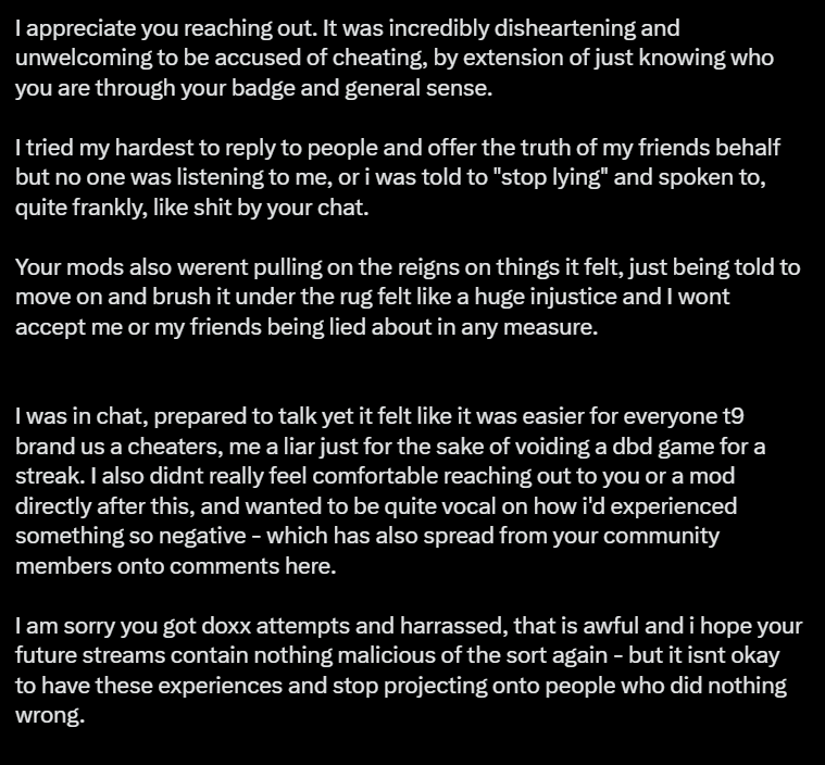 Gh0stArcade's tweet photo. Yesterday while streaming on Twitch, My Partner and I were targeted. 

Two people live streaming on YouTube were actively trying to gather both of our personal information so they could doxx, blackmail and exploit us. With the purpose of trying to get us to end our stream. (video provided below)

They viewbotted my stream in an attempt to get my stream banned and they also made the most disgusting remarks towards my partner all while having both of our streams up. 

I was notified by the mods that this was occurring and it put us both on high alert.

When they couldn't get any information on us, they turned to hacking in Dead By Daylight with the intent of finding my and other streamers games. (still while having us tabbed)

During this whole ordeal, I went up against a SWF. One player who the chat and I noted had high ping and when I went to hit them, they glitched forward amongst other things. (video also provided below)

My mods opted to void the game (I was doing the Killer Gauntlet at the time) so we did given the circumstances. All names were private and I did not show or mention names on stream at any point during or after the game, I also remained questionable about the game, however we moved on from that match and continued to the next. 

Chat was very responsive to the possibility of hacking/cheating and as there was 1,000+ people talking, the mods and I suggested to move on and drop it.

When I found out that the game was a SWF, the player with the bad ping was from Australia and a tweet was made about the situation. I reached out not only to apologise, but to provide context of the situation. (screenshots provided below)

Once again, I apologise for any trouble or discomfort I, or my chat by extension caused the SWF. As it was not my intent. 

(Also, this is a lot, I have only provided snippets of the game so please feel free to look at the VOD as it's still up)