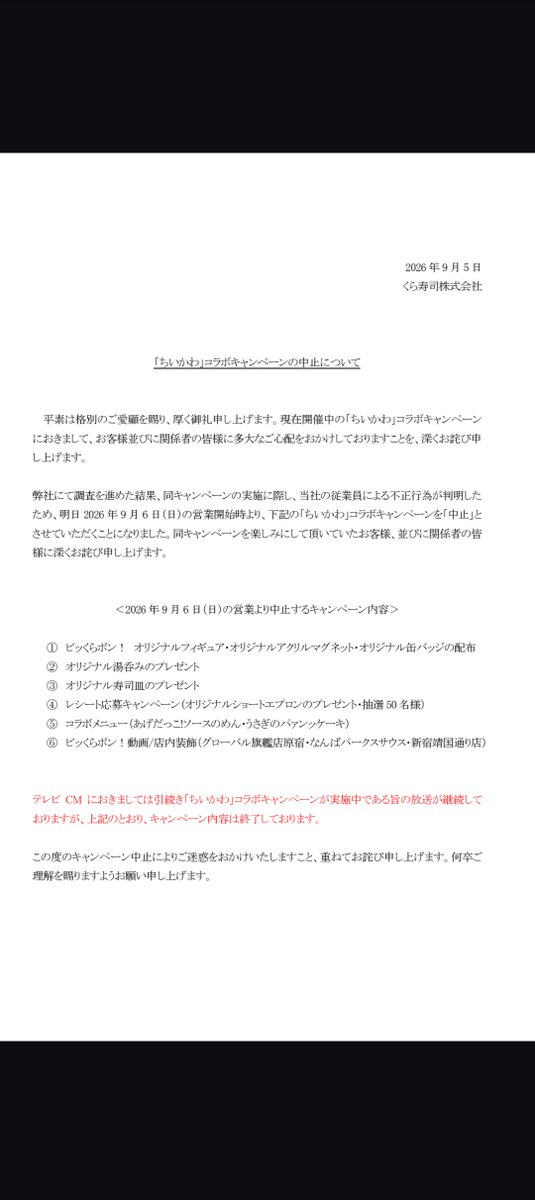 guernicass4's tweet photo. くら寿司のちいかわコラボ、中止が公式で発表されてた

凄いことになったな…

以下全文

ちいかわ」コラボキャンペーンの中止について

平素は格別のご愛顧を賜り、厚く御礼申し上げます。現在開催中の「ちいかわ」コラボキャンペンにおきまして、お客様並びに関係者の皆様に多大なご心配をおかけしておりますことを、深くお詫び申し上げます。

弊社にて調査を進めた結果、同キャンペーンの実施に際し、当社の従業員による不正行為が判明したため、明日2026年9月6日(日)の営業開始時より、下記の「らいかわ」コラボキャンペーンを「中止」とさせていただくことになりました。
同キャンペーンを楽しみにして頂いていたお客様、並びに関係者の皆様に深くお詫び申し上げます。

<2026年9月6日(日)の営業より中止するキャンペーン内容>

①ピッくらポン! オリジナルフィギュア・オリジナルアクリルマグネット・オリジナル缶バッジの配布

② オリジナル湯呑みのプレゼント

③ オリジナル寿司皿のプレゼント

④ レシート応募キャンペーン(オリジナルショートエプロンのプレゼント・抽選50名様)

⑤ コラボメニュー(あげだっこ!ソースのめん・うさぎのパアンッケーキ)

⑥ ピッくらポン! 動画/店内装飾(グローバル旗艦店原宿・なんばパークスサウス・新宿靖国通り店)

テレビCMにおきましては引続き「ちいかわ」コラボキャンペーンが実施中である旨の放送が継続しておりますが、上記のとおり、キャンペーン内容は終了しております。

この度のキャンペーン中止によりご迷惑をおかけいたしますこと、重ねてお詫び申し上げます。何卒ご理解を賜りますようお願い申し上げます。

https://t.co/S4OqzdnZ80