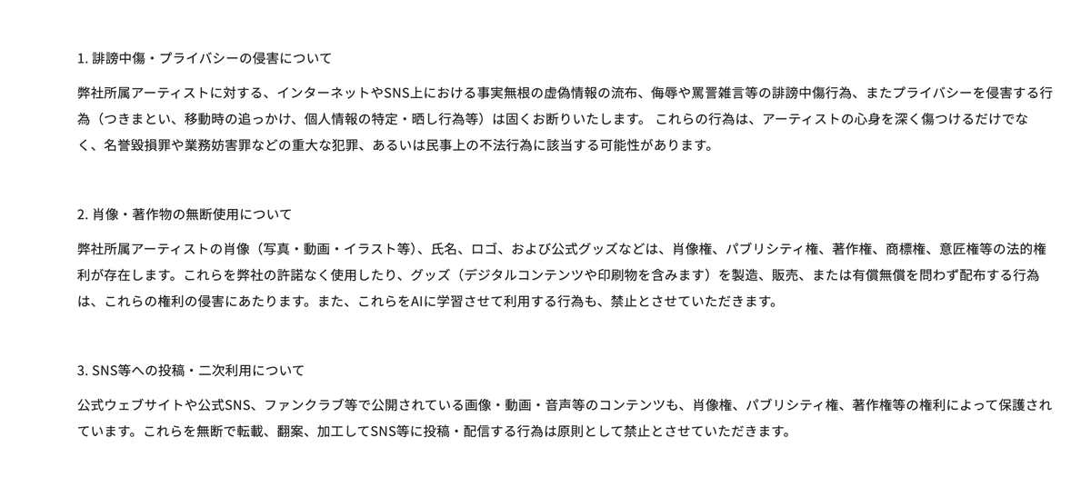 mellowamber's tweet photo. M!LKさんらが所属する株式会社SDRから著作権や肖像権に関する方針が発表されました。公式の発表としては一歩踏み込んだ内容になっていますが、ポイントはどこなのか、すべてのアイドル・推し活界隈に関わる話だと思うので、アイドル分野で仕事をしており、かつ出版社で法務担当を５〜６年ほど担当していた視点から少し解説します。今回触れられているのは以下の３点。

1. 誹謗中傷・プライバシーの侵害について
2. 肖像・著作物の無断使用について
3. SNS等への投稿・二次利用について

１については常識の範囲として議論の余地はないでしょう。ファンとして気になるのは２と３。本来、著作権や肖像権などの視点では、この２と３は同様の内容です。それをなぜ分けているのかというと、「公式がSNSに発表したものは使っていい」といった認識がファン側にあることを受けて、わかりやすく分けたのだと考えられます。

２は、肖像に加えてロゴなどの商標登録してあるものに関して触れられており、３については今回のポイントでもあるSNS利用についてです。まず各権利の面から行動の可��を整理すると、たとえば、以下のように考えられます。

✅事務所やメディア、有料配信の写真・動画を保存して投稿
著作権・肖像権両方に抵触するため最もNGな行為。FC限定コンテンツや有料配信の映像を切り抜くのはもってのほか。アイコンに使用するのも上記の観点からはNG。これはずっと前から指摘されており、Xに「ファンアカウント」表記ができたのもこれらを一部受けています。

✅他人が投稿した無許可の動画・画像のリポスト
基本NG。リポストした人も著作権・肖像権の侵害に該当しうるので危険です。権利を侵害している投稿の拡散はするべきではありません。

✅撮影可能タイムに自分が撮った写真を投稿
基本OK。「投稿OK」と言われれば、その範囲での投稿についても許可があるため問題ありませんが、最近は「かわいいものを」��変な表情は載せないで���と言われることも多いため、表情によっては「許可」の枠外になる可能性があり編集するのがベターです。

✅公式動画のシェア・リポスト
OKです。

✅購入したグッズやパネルとのツーショット等の写真
今のところOKという印象。ただし、否定的な内容を添えての投稿はNG。

✅撮影可能タイム以外に撮ったライブ時の写真を投稿
著作権に抵触することは基本ないものの、肖像権に抵触。また当然、現場のルールに抵触するため規約違反に。

✅自分が描いたイラスト
基本的には問題ありません。ただしトレースの場合は構図・ポーズ・ライティング（光の当たり方）などを利用していることになり、問題になる可能性も。

ポイントとしては、著作権・肖像権は「許諾されたら利用できる」という性質のものであり、多くの事務所がその基準を曖���にしているなか、今回はその「許諾範囲」が明確に示された、ということです。しかも「監視を常時行っております」とも書かれています。

SNS上でもファンによる��イドル等の写真や動画があふれていますが、それらは本来、どれも著作権・肖像権を侵害しています。ただ、著作権が親告罪（被害者が告訴しないと罪を問われない）であり権利者側によって、「利用を認める基準」が異なるため、線引きも処分の基準も変化します。

「公式が投稿した写真の再投稿をよく見るから大丈夫だろう」とはなりません。今回株式会社SDRさんからは、所持する写真や動画、グッズ、そして公式が投稿したコンテンツに対して明確に「原則許可しない」という発表があったため、所属するMiLKさんはじめ超特急さん、EBiDANさん 、BUDDiiSさんなどではNGとなることになります。逆にいえば、事務所側から「拡散で使って」と言われていればOKですが、どこまで利用していいかが曖昧になりがちです。

現在のXは動画が拡散されやすい仕��のため「切り抜き」を投稿すると「いいね」やインプレッションが集まりやすく、ファンの自己承認欲求に利用されたり、「いいね」がほしくて切り抜きをしているケースも目立ちます。それは対立やトラブルも���き起こしやすくなりますし、本来、事務所側が得られる利益の喪失という点でも規模が大きくなります。

とはいえ、推しを広めたい、知ってもらいたいという気持ちはとてもよくわかります。私だってそうです。公式動画をシェアするなど、うまくルールを守りながら、事務所や本人たちに還元される形で「許可」の範囲が調整され、推し活ができるように整えられていくといいですね。
#MILK #超特急 #EBiDAN #BUDDiiS