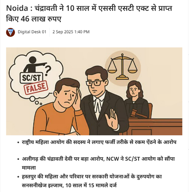 NijiSachiv's tweet photo. चंद्रवती ने 10 साल में SC/ST एक्ट के कथित दुरुपयोग से पाए 46 लाख रुपये

अलीगढ़। उत्तर प्रदेश के अलीगढ़ जिले के हस्तपुर गांव में चंद्रवती देवी और उनके परिवार पर अनुसूचित जाति (SC) से जुड़ी वित्तीय सहायता योजनाओं का कथित दुरुपयोग कर करीब 46 लाख रुपये प्राप्त करने का आरोप लगा है। मामले को गंभीर बताते हुए राष्ट्रीय महिला आयोग (NCW) की सदस्य डॉ. अर्चना मजूमदार ने राष्ट्रीय अनुसूचित जाति आयोग (NCSC) के अध्यक्ष किशोर मकवाना को पत्र लिखकर जांच की मांग की है।

पत्र के अनुसार, पिछले 10 वर्षों में चंद्रवती देवी और उनके परिवार से जुड़े करीब 15 मामले दर्ज किए गए। इनमें से कई प्रकरण SC/ST (Prevention of Atrocities) Act, 1989 के तहत बताए गए हैं। आरोप है कि इन मामलों से जुड़ी सरकारी वित्तीय सहायता के रूप में परिवार ने करीब 46 लाख रुपये प्राप्त किए। हालांकि इन आरोपों की पुष्टि जांच के बाद ही हो सकेगी।

डॉ. मजूमदार ने मामले की गहन जांच कर यह सुनिश्चित करने की मांग की है कि सरकारी सहायता वास्तविक जरूरतमंदों तक पहुंचे। साथ ही, यदि जांच में किसी तरह की अनियमितता सामने आती है तो जिम्मेदार लोगों के खिलाफ नियमानुसार कार्रवाई की जाए।

यह मामला SC/ST योजनाओं के कथित दुरुपयोग पर गंभीर सवाल खड़े करता है। सामाजिक कार्यकर्ता नरेश कुमार ने कहा कि ऐसी अनियमितताओं को रोकने के लिए निगरानी और सत्यापन प्रक्रिया सख्त होनी चाहिए, ताकि वास्तविक जरूरतमंदों को नुकसान न हो।
अब सभी की निगाहें राष्ट्रीय अनुसूचित जाति आयोग की जांच पर हैं। यदि आरोप साबित होते हैं, तो यह मामला SC/ST कानून और योजनाओं के दुरुपयोग के खिलाफ एक महत्वपूर्ण मिसाल बन सकता है।