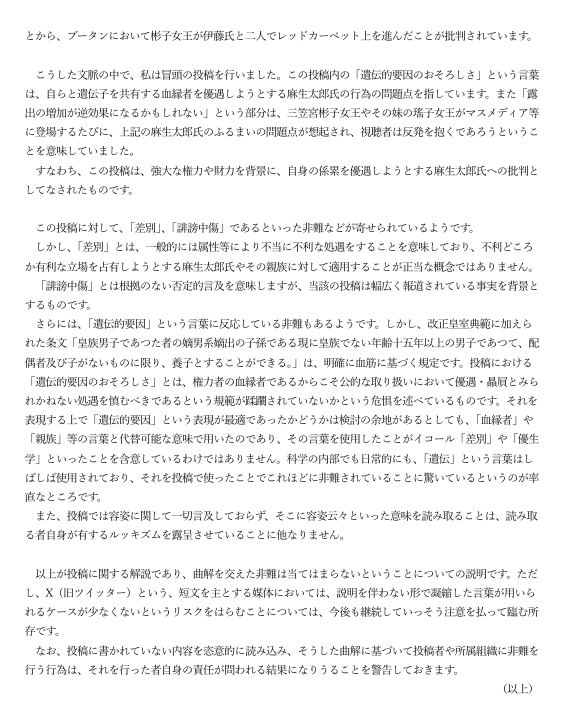 Ronko_Kosho's tweet photo. 【論考】本田由紀氏の『X（旧ツイッター）への投稿に関する解説』に対する見解

本田氏の解説への反論は、「後から意味を付け替えても、元の文が言っていることは変わらない」一点に集約できます。以下、主張ごとに検証します。

《要約》制度批判なら制度について書けばよい。血縁政治を問題にするなら利害関係を書けばよい。皇族費を問題にするなら皇室経済法の男女同額化を書けばよい。それをせず「この人たち」「遺伝」「おそろしさ」「露出」と書いた以上、後付けの長文解説は元投稿の意味を上書きできません。

1. 元投稿は麻生氏への批判になっていない

解説は「批判対象は麻生太郎氏の優遇行為」だと書きます。しかし元文はこうです。

「この人たちを目にするたびに、遺伝的要因のおそろしさを感じる。露出の増加が逆効果になるかもしれない」

主語は「この人たち」。判断の根拠は「遺伝的要因」。反応は「おそろしさ」。起点は「目にする」「露出」です。制度・改正・利害関係は一文も出ていません。引用元が麻生家や皇族費を増額を批判していても、本田氏自身の文は人物評価です。後から「本当は麻生氏への批判だった」と言っても、読者が読んだ文はそれではありません。

2. 「遺伝」は血縁の言い換えになっていない

解説は「遺伝的要因＝血縁者優遇の危惧」「血縁者・親族と代替可能」と弁明します。しかし代替可能な語なら、最初から「血縁」「姻戚」「利益相反」と書けます。遺伝を選んだ結果、読者は制度ではなく出自・身体・家系の本質化として読みます。

しかも「目にするたびに」は視覚的な接触がトリガーです。血縁政治の話なら、見る必要はありません。語の選択と構文が、解説の再定義と矛盾しています。

3. 皇族費増額は「この人への特別優遇」ではない

増額の事実はあります。ただし原因は別です。

①2025年10月：三笠宮家当主になったため、
640.5万円→1067.5万円

②2026年改正皇室経済法（10月24日施行）：
独立生計の女性皇族を男性と同額にする一般規定で、
1067.5万円→2135万円

これは彬子女王個人への加算ではなく、従来の男女半額規定の是正です。いま該当者が彬子女王だけなので「この人だけ倍増」に見えます。

養子制度や麻生氏との血縁は別の論点です。増額を問題にするなら皇室経済法の設計を論じれば足ります。制度批判から「遺伝的要因のおそろしさを感じる」という人格的言及へ跳ぶ論理的飛躍は埋められません。

4. 「差別ではない」は定義を狭めて逃げる論法

解説は「差別＝属性により不当に不利な処遇」と定義し、麻生家は有利側だから差別ではない、とします。しかし批判の争点は処遇の分配ではありません。出自や遺伝を、当人の否定的評価の根拠にすることです。不利な扱いをしていなくても、遺伝で「おそろしい」と結べば、出自による人格評価になります。定義を「制度的な不利益の付与」だけに狭めれば、どんな出自攻撃も「差別ではない」になります。

5. 「報道事実が根拠」も原文を救わない

解説は「誹謗中傷＝根拠のない否定」とし、報道を根拠にすると言います。しかし元文が示したのは事実関係ではなく情動です。報道にあるのは改正、血縁、皇族費、訪問です。「遺伝的要因のおそろしさ」は報道の要約ではありません。事実を並べたうえで遺伝へ跳ぶ飛躍そのものが問題です。

6. 「容姿解釈」を読者のルッキズムに転嫁できない

解説は「容姿に触れていない、容姿だと読むのは読み手のルッキズムだ」と返します。本文に「容姿」の語はないのはその通りです。ただし「目にする」「露出」は視覚評価を誘発する語です。誘発した側が、誘発された読みを全面的に読者の偏見に押しつけるのは通りません。少なくとも、なぜその語を選んだかの説明責任は残ります。

7. 学会会長・大学教員という立場では「短文だから」は弱い

解説は「短文媒体では凝縮語が誤解を生む。今後注意する」と認めます。これはリスクの認識であって撤回ではありません。教育社会学の教授で、日本教育学会会長でもある立場で、皇族個人を「遺伝的要因」で評したあと、事後の解釈によってのみ文脈を支配しようとする構造になっています。問題は曲解されたかどうか以前に、公開文として何を書いたかです。

本田由紀氏は文末に『曲解に基づいて投稿者や所属組織に非難を行う行為は、それを行った者自身の責任が問われる結果になりうることを警告しておきます。』と記しています。

これは「本田氏が投稿した内容」と「それを行った者自身の責任が問われる結果」となっている現状を示す、皮肉な結語と言えるでしょう。
https://t.co/QaGjWHE9x8