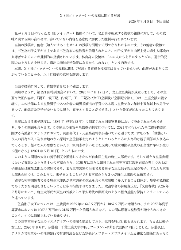 Ronko_Kosho's tweet photo. 【論考】本田由紀氏の『X（旧ツイッター）への投稿に関する解説』に対する見解

本田氏の解説への反論は、「後から意味を付け替えても、元の文が言っていることは変わらない」一点に集約できます。以下、主張ごとに検証します。

《要約》制度批判なら制度について書けばよい。血縁政治を問題にするなら利害関係を書けばよい。皇族費を問題にするなら皇室経済法の男女同額化を書けばよい。それをせず「この人たち」「遺伝」「おそろしさ」「露出」と書いた以上、後付けの長文解説は元投稿の意味を上書きできません。

1. 元投稿は麻生氏への批判になっていない

解説は「批判対象は麻生太郎氏の優遇行為」だと書きます。しかし元文はこうです。

「この人たちを目にするたびに、遺伝的要因のおそろしさを感じる。露出の増加が逆効果になるかもしれない」

主語は「この人たち」。判断の根拠は「遺伝的要因」。反応は「おそろしさ」。起点は「目にする」「露出」です。制度・改正・利害関係は一文も出ていません。引用元が麻生家や皇族費を増額を批判していても、本田氏自身の文は人物評価です。後から「本当は麻生氏への批判だった」と言っても、読者が読んだ文はそれではありません。

2. 「遺伝」は血縁の言い換えになっていない

解説は「遺伝的要因＝血縁者優遇の危惧」「血縁者・親族と代替可能」と弁明します。しかし代替可能な語なら、最初から「血縁」「姻戚」「利益相反」と書けます。遺伝を選んだ結果、読者は制度ではなく出自・身体・家系の本質化として読みます。

しかも「目にするたびに」は視覚的な接触がトリガーです。血縁政治の話なら、見る必要はありません。語の選択と構文が、解説の再定義と矛盾しています。

3. 皇族費増額は「この人への特別優遇」ではない

増額の事実はあります。ただし原因は別です。

①2025年10月：三笠宮家当主になったため、
640.5万円→1067.5万円

②2026年改正皇室経済法（10月24日施行）：
独立生計の女性皇族を男性と同額にする一般規定で、
1067.5万円→2135万円

これは彬子女王個人への加算ではなく、従来の男女半額規定の是正です。いま該当者が彬子女王だけなので「この人だけ倍増」に見えます。

養子制度や麻生氏との血縁は別の論点です。増額を問題にするなら皇室経済法の設計を論じれば足ります。制度批判から「遺伝的要因のおそろしさを感じる」という人格的言及へ跳ぶ論理的飛躍は埋められません。

4. 「差別ではない」は定義を狭めて逃げる論法

解説は「差別＝属性により不当に不利な処遇」と定義し、麻生家は有利側だから差別ではない、とします。しかし批判の争点は処遇の分配ではありません。出自や遺伝を、当人の否定的評価の根拠にすることです。不利な扱いをしていなくても、遺伝で「おそろしい」と結べば、出自による人格評価になります。定義を「制度的な不利益の付与」だけに狭めれば、どんな出自攻撃も「差別ではない」になります。

5. 「報道事実が根拠」も原文を救わない

解説は「誹謗中傷＝根拠のない否定」とし、報道を根拠にすると言います。しかし元文が示したのは事実関係ではなく情動です。報道にあるのは改正、血縁、皇族費、訪問です。「遺伝的要因のおそろしさ」は報道の要約ではありません。事実を並べたうえで遺伝へ跳ぶ飛躍そのものが問題です。

6. 「容姿解釈」を読者のルッキズムに転嫁できない

解説は「容姿に触れていない、容姿だと読むのは読み手のルッキズムだ」と返します。本文に「容姿」の語はないのはその通りです。ただし「目にする」「露出」は視覚評価を誘発する語です。誘発した側が、誘発された読みを全面的に読者の偏見に押しつけるのは通りません。少なくとも、なぜその語を選んだかの説明責任は残ります。

7. 学会会長・大学教員という立場では「短文だから」は弱い

解説は「短文媒体では凝縮語が誤解を生む。今後注意する」と認めます。これはリスクの認識であって撤回ではありません。教育社会学の教授で、日本教育学会会長でもある立場で、皇族個人を「遺伝的要因」で評したあと、事後の解釈によってのみ文脈を支配しようとする構造になっています。問題は曲解されたかどうか以前に、公開文として何を書いたかです。

本田由紀氏は文末に『曲解に基づいて投稿者や所属組織に非難を行う行為は、それを行った者自身の責任が問われる結果になりうることを警告しておきます。』と記しています。

これは「本田氏が投稿した内容」と「それを行った者自身の責任が問われる結果」となっている現状を示す、皮肉な結語と言えるでしょう。
https://t.co/QaGjWHE9x8