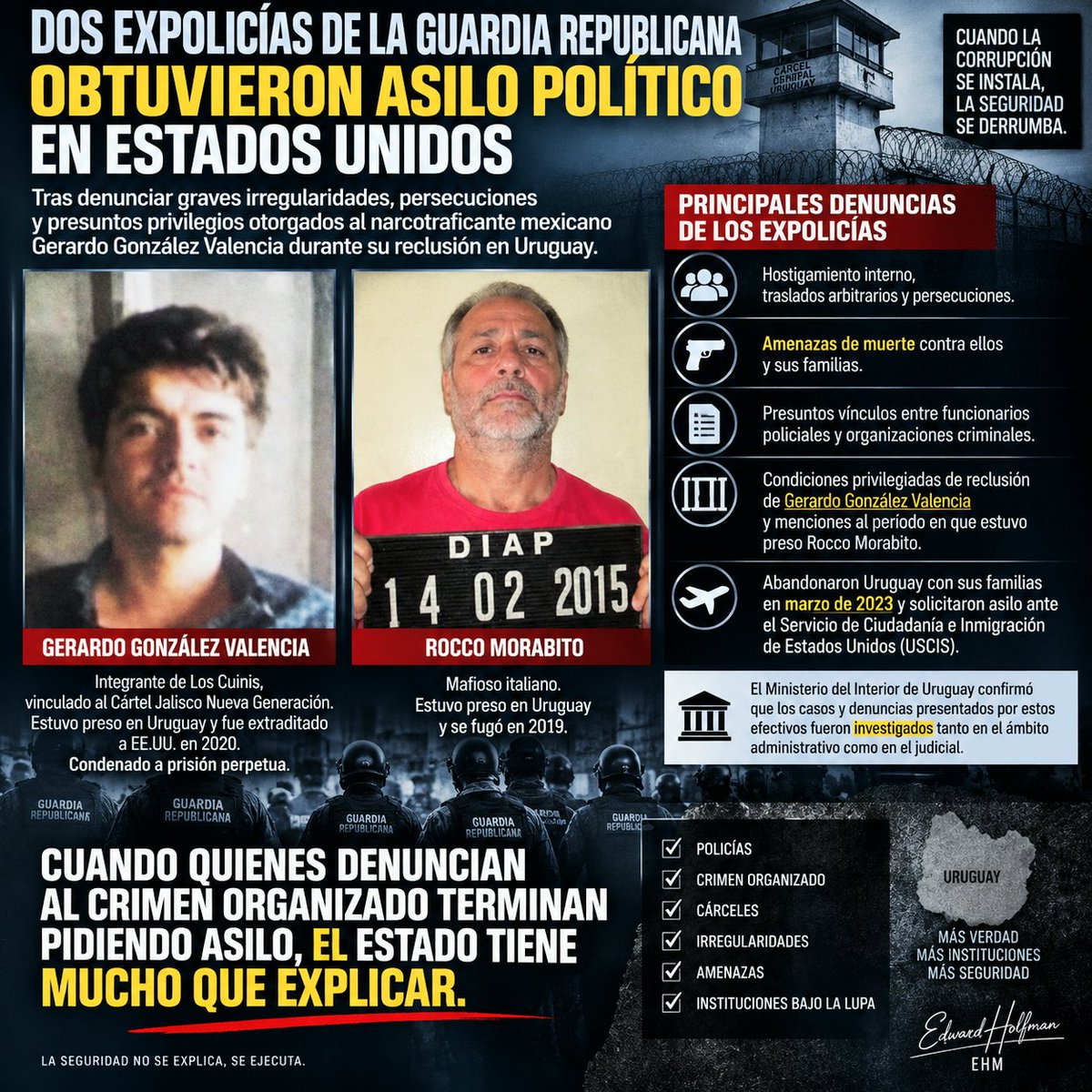 EdwardHolfman's tweet photo. DOS EXPOLICÍAS DE LA GUARDIA REPUBLICANA OBTUVIERON ASILO EN ESTADOS UNIDOS. Esto no puede pasar como una noticia más. Según la información conocida, los exfuncionarios denunciaron graves irregularidades, presuntos vínculos entre funcionarios policiales y organizaciones criminales, hostigamiento, traslados y amenazas contra ellos y sus familias. Uno de ellos sostiene que ya en 2016 informó a sus superiores y llegó a Asuntos Internos, donde se habría ofrecido a aportar datos, videos y grabaciones con nombres de policías y delincuentes. Después, siempre según su testimonio, comenzaron los problemas. Pero hay algo que vuelve este caso todavía más delicado. En sus declaraciones aparece GERARDO GONZÁLEZ VALENCIA, integrante de Los Cuinis y vinculado al Cártel Jalisco Nueva Generación y las presuntas condiciones privilegiadas que habría tenido durante su reclusión en Uruguay  y aparece también otro nombre que conocemos demasiado bien, ROCCO MORABITO.
No estamos hablando de personajes menores del crimen organizado internacional. El Ministerio del Interior sostiene que las denuncias fueron investigadas administrativa y judicialmente. "Perfecto".
Entonces hay preguntas que merecen respuestas:
▪️ ¿Qué denunciaron exactamente estos policías? ▪️ ¿Existieron los videos, audios y demás información que dijeron poseer? ▪️ ¿Fueron entregados? ¿Quién los recibió? ¿Qué se hizo con ellos? ▪️ ¿Se investigaron las amenazas contra sus familias? ▪️ ¿Qué ocurrió con las denuncias sobre González Valencia? ▪️ ¿Por qué dos policías terminaron abandonando Uruguay con sus familias y solicitando protección en Estados Unidos? ▪️ ¿Qué  elementos fueron valorados por las autoridades estadounidenses para concederles asilo?
Una precisión imprescindible, QUE ESTADOS UNIDOS HAYA CONCEDIDO ASILO NO SIGNIFICA QUE HAYA PROBADO CADA UNA DE LAS DENUNCIAS. Pero tampoco significa que podamos mirar para otro lado. Porque alrededor de González Valencia y Morabito existieron irregularidades que fueron investigadas y algunas quedaron documentadas y cuando comenzamos a unir las piezas, el cuadro merece ser revisado con mucha atención: POLICÍAS + CRIMEN ORGANIZADO + CÁRCELES + PRESUNTOS PRIVILEGIOS + DENUNCIAS INTERNAS + AMENAZAS + ASILO EN EE. UU.
No acuso, no condeno, "PREGUNTO UNA VEZ MÁS".
Porque cuando quienes dicen haber denunciado al crimen organizado terminan abandonando Uruguay y obteniendo protección en otro país, el Estado uruguayo tiene mucho que explicar. En seguridad, archivar un expediente puede cerrar una investigación, pero  NO NECESARIAMENTE CIERRA LAS PREGUNTAS. Edward Holfman | EHM