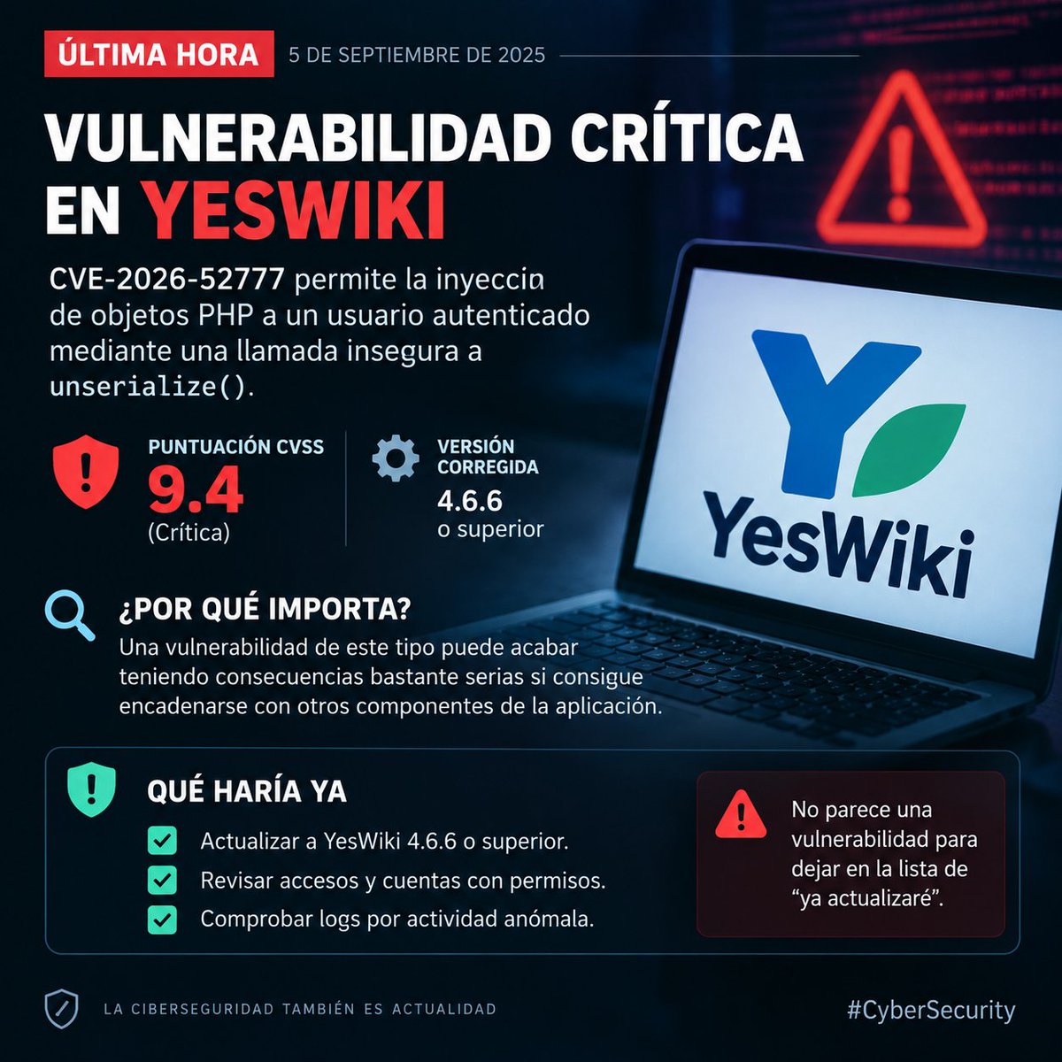 Bussio28Team's tweet photo. ⚠️ Ojo al dato si administráis algún YesWiki.

Se acaba de publicar CVE-2026-52777, una vulnerabilidad crítica (9.4) que permite inyección de objetos PHP a un usuario autenticado mediante una llamada insegura a "unserialize()".

🔎 ¿Por qué importa?
Una vulnerabilidad de este tipo puede acabar teniendo consecuencias bastante serias si consigue encadenarse con otros componentes de la aplicación.

🛡️ Qué haría ya:
→ Actualizar a YesWiki 4.6.6 o superior.
→ Revisar accesos y cuentas con permisos.
→ Comprobar logs por actividad anómala.

No parece una vulnerabilidad para dejar en la lista de “ya actualizaré”.
#Ciberseguridad
#CyberSecurity