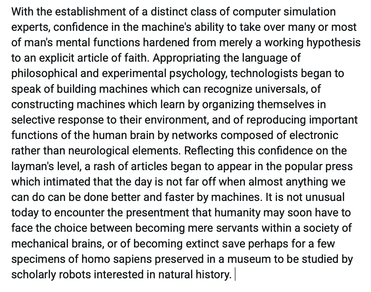 With the establishment of a distinct class of computer simulation experts, confidence in the machine's ability to take over many or most of man's mental functions hardened from merely a working hypothesis to an explicit article of faith. Appropriating the language of philosophical and experimental psychology, technologists began to speak of building machines which can recognize universals, of constructing machines which learn by organizing themselves in selective response to their environment, and of reproducing important functions of the human brain by networks composed of electronic rather than neurological elements. Reflecting this confidence on the layman's level, a rash of articles began to appear in the popular press which intimated that the day is not far off when almost anything we can do can be done better and faster by machines. It is not unusual today to encounter the presentment that humanity may soon have to face the choice between becoming mere servants within a society o