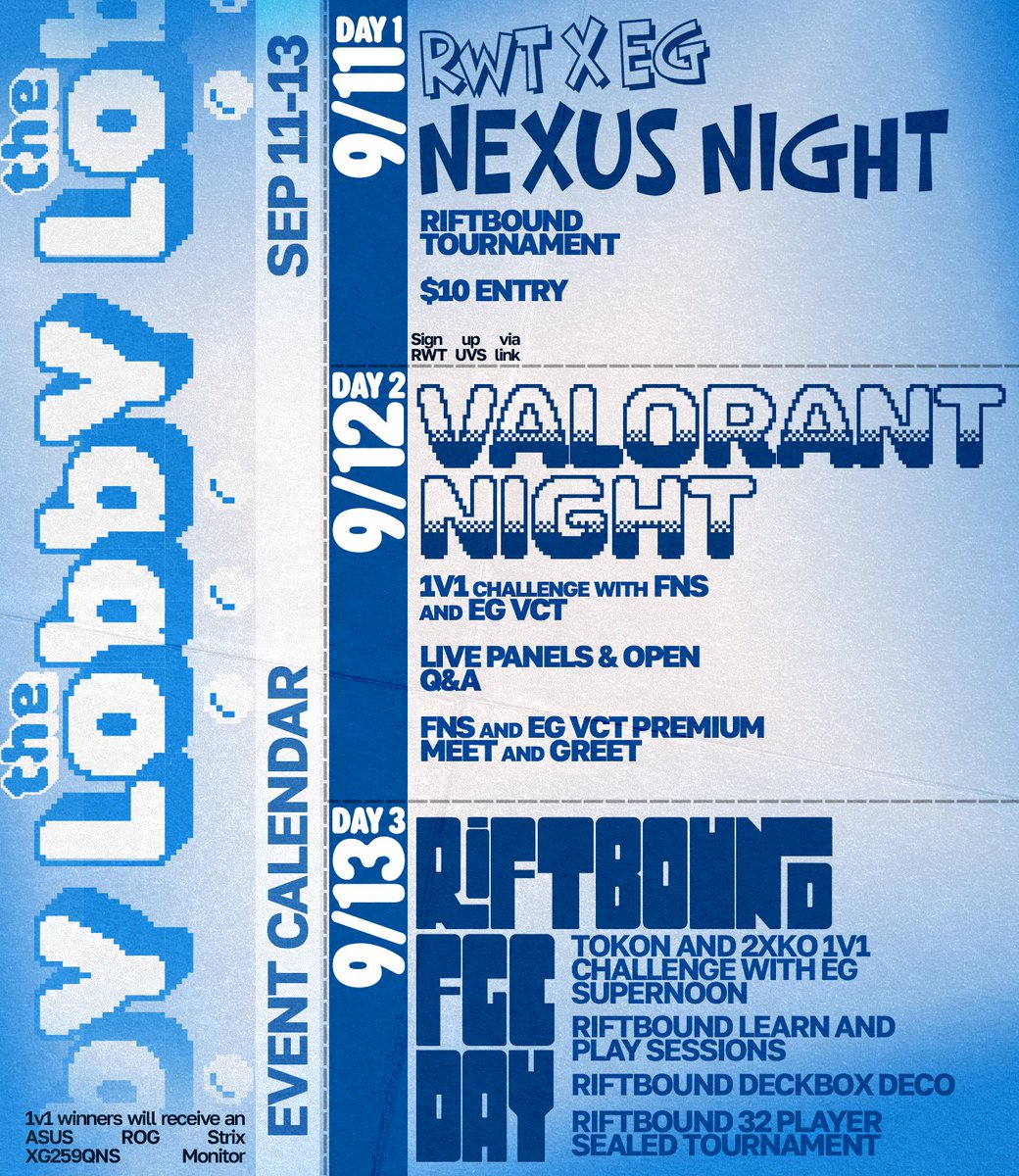 The Lobby Event Calendar Sept 11 - 13
9/11 Day 1: RWT x EG Nexus Night
Riftbound tournament
$10 entry
Sign up via RWT UVS link
9/12 Day 2: VALORANT Night
1v1 challenge with FNS and EG VCT
Live panels & open Q&A
FNS and EG VCT premium meet and greet
9/13 Day 3: Riftbound / FGC Day
Tokon and 2XKO 1v1 challenge with EG Supernoon
Riftbound learn and play sessions
Riftbound deckbox deco
Riftbound 32 player sealed tournament
1v1 winners will receive an ASUS ROG Strix XG259QNS