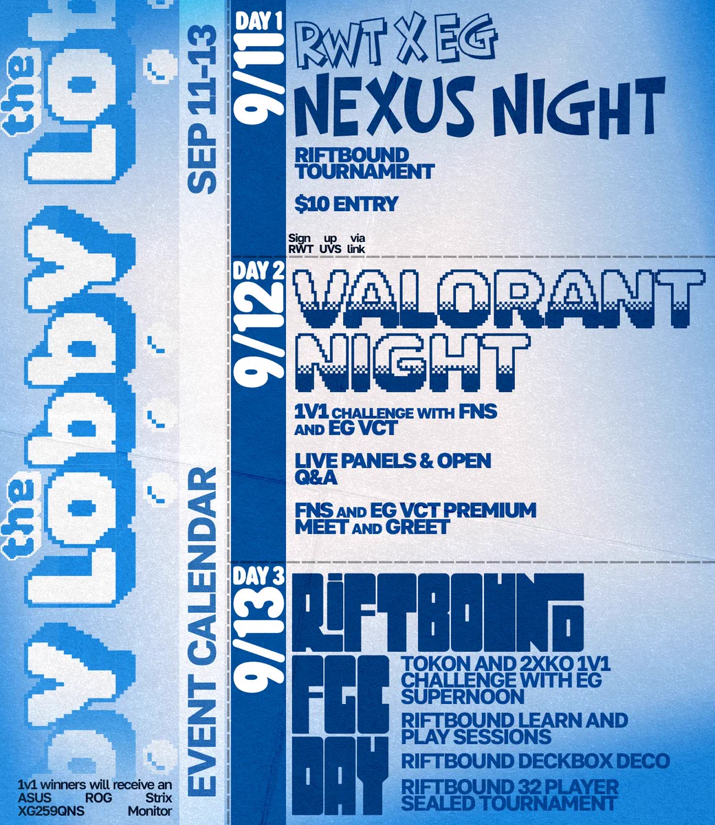 The Lobby Event Calendar Sept 11 - 13

9/11 Day 1: RWT x EG Nexus Night
Riftbound tournament
$10 entry
Sign up via RWT UVS link

9/12 Day 2: VALORANT Night
1v1 challenge with FNS and EG VCT
Live panels & open Q&A
FNS and EG VCT premium meet and greet

9/13 Day 3: Riftbound / FGC Day
Tokon and 2XKO 1v1 challenge with EG Supernoon
Riftbound learn and play sessions
Riftbound deckbox deco
Riftbound 32 player sealed tournament

1v1 winners will receive an ASUS ROG Strix XG259QNS
