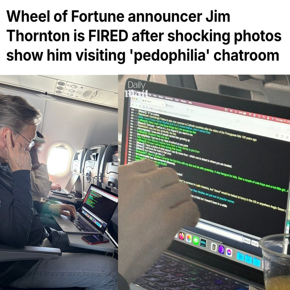 TheSCIF's tweet photo. Another HOLLYWOOD tied Pedo EXPOSED!

Jim Thornton was just FIRED from "Wheel of Fortune" after he was caught and photographed looking at a "pedophil*a" chatroom on his laptop on a commercial flight. 

Sony Pictures Television announced the news in a statement on Friday afternoon, just 4 days after the announcer at Wheel of Fortune, 61, was suspended from the program. 

"Following a thorough investigation, Jim Thornton's employment with Wheel of Fortune has been terminated, effective immediately." ��� Sony Rep.

They are all the same ladies and gentlemen and they are everywhere. It's time to clean up this world.

It's ALWAYS been about the children.
