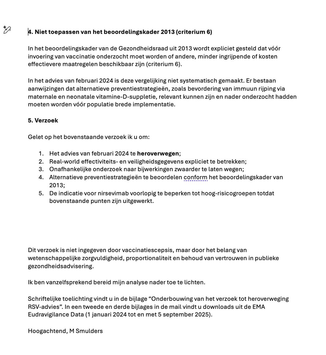 dokter_michael's tweet photo. Waren mijn 20 pagina’s niet voldoende om de GR te overtuigen dat het positief advies over het injecteren van alle baby’s met monoklonale antistoffen, te heroverwegen?
 
Klaarblijkelijk, want ik krijg nul op rekwest. Maar opvallend is dat Mark Bonten mij van misinformatie beschuldigt en schrijft: "Dat de GR je betoog van 20 pagina's onvoldoende vindt om het advies te herroepen kan ik goed begrijpen".
 
Dan denk ik, geef inhoudelijk commentaar op die 20 pagina’s. Maar ik denk dat hij ze gewoon nooit gelezen heeft. Als ik het antwoord lees van de secretaris van de vaccinatie cie. van de GR lees, denk ik zelfs dat de leden van de commissie ze niet gelezen hebben.
 
En dat is alles bij elkaar bedenkelijk. Je vraagt je af als burger in welke mate je eigenlijk bediend wordt door adviesorganen en toezichthouders. Je vraagt je ook af hoe het mogelijk is dat vanuit de academie mensen zonder inhoudelijk op de hoogte te zijn toch niettemin zich het recht voorbehouden om mij te beschuldigen van mis-informatie. Dat er uit deze gemeenschap ook mensen zijn die de post van Marc Bonte, met ongefundeerde aantijgingen naar mijn kant, liken.
 
Ik wil in deze graag een tip van de sluier oplichten. Ik geef je weer welke punten ik voorgelegd heb aan de gezondheidsraad waar ik mij zorgen over maak.
 
Maar ik wil tegelijk even iets anders naar voren brengen.
Is het nu zo dat alle ouders die hiervoor gekozen hebben zich zorgen moeten maken? Ik denk van niet, op basis van wat ik in de literatuur lees, schrijf ik hier met het nodige voorbehoud, want zeker weten doen we het niet. 
Maar waar maak ik me dan druk over? We hebben toch een fantastisch resultaat dat de belasting door RSV van het ziekenhuis met 70% à 80% vermindert?
 
Door ALLE baby’s in te spuiten terwijl het INDIVIDUELE risico 1% is en door de vaccinatiecampagne tot 0,3% daalt!
 
Zonder dat de meldingen over bijwerkingen geëvalueerd zijn!
 
Een belangrijke extra financiële belasting die door deze uitbreiding van het RVP aan de bevolking wordt opgelegd, en ja, daar geeft de GR berekening voor gebaseerd QALY’s en ICER, daarbij aangevend dat mogelijke negatieve effecten van de “vaccinatie” niet meegerekend zijn!
Want die weten we eigenlijk niet. En dan doen we of die niet bestaan. De geschiedenis leert dat maar al te vaak bij de evaluaties door onze nationale bijwerkingen speurhond het LAREB  en haar opdrachtgever het CBG de conclusie van onderzoek naar meldingen van ernstige verschijnselen na de vaccinatie is: dat er geen causaal verband kan worden vastgesteld.
Dan blijft de rekensom positief in het voordeel van massavaccinatie
 
Voor wie wél geïnteresseerd is in de redenen om te vragen om her-evaluatie van het advies
Lees mijn aanbiedingsbrief die voorafgaat aan 20 pagina’s onderbouwing in de bijlage.