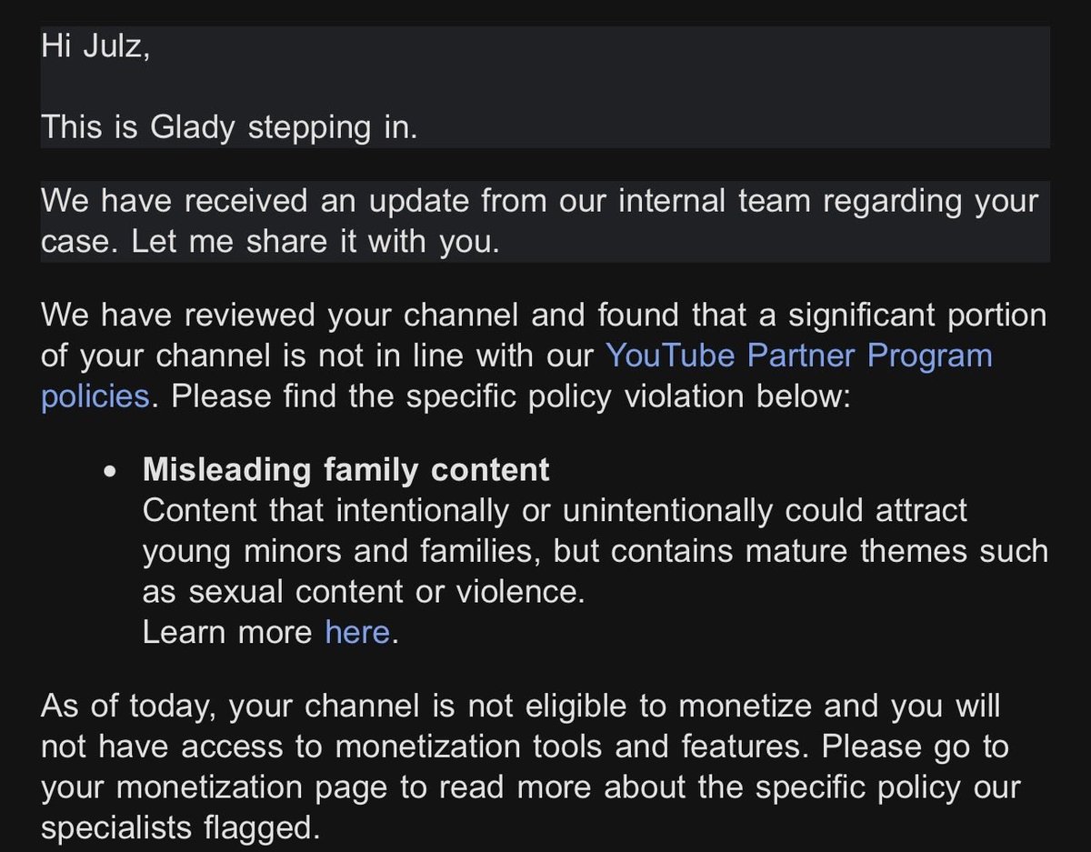 julzdot's tweet photo. Similarly to many other creators in my niche. My appeal has been denied due to false violations. No specifications on where I’ve done wrong just that a “significant portion” of my channel is violating the rules. The channel that has been in the YPP for almost 4 years with no issues. 

@TeamYouTube I need to speak to an actual human being about this because this is the same copy paste email many of my other fellow creators have received.

Anime,Cartoons, or just animation in general is not a form of entertainment that is STRICTLY  for children. The same applies to literally every other form of media. It’s outrageous that this is even an issue effecting as many as it has been ,and there has been no word on it from you guys at all other than the same emails being recycled.