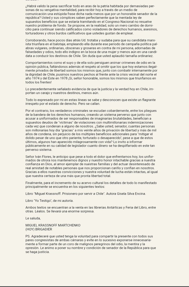 PuntaPeucoHoy's tweet photo. PPHOY / DOCUMENTO 📌

KRASSNOFF HABLA EN PRIMERA PERSONA

En momentos en que los indultos y la situación de los presos militares vuelven a estar en el centro del debate, PPHOY hace pública una carta de Miguel Krassnoff Martchenko que hasta hoy permanecía sin difusión.

Fue escrita meses atrás en respuesta al senador Iván Flores @ifloressenador, luego de que este declarara públicamente que no estaba disponible para que "personas como Krassnoff" salieran de la cárcel.

Hoy adquiere especial vigencia porque permite conocer directamente cómo piensa Miguel Krassnoff, cómo interpreta su situación judicial y por qué sostiene que no busca misericordia ni favores políticos, sino la aplicación de la ley que considera que corresponde.

Y aquí hacemos una precisión importante.
Esta es la voz de Miguel Krassnoff.

Su mirada, su forma de enfrentar estos años de prisión y la posición que sostiene frente a su propia situación le pertenecen exclusivamente a él.

No todos quienes permanecen presos enfrentan esta realidad de la misma manera.

Hay hombres y mujeres de avanzada edad, gravemente enfermos, debilitados física y emocionalmente, algunos postrados, otros dependientes de terceros y muchos agotados después de años de encierro.

Cada uno vive y enfrenta esta realidad desde su propia historia y circunstancias.

Esta carta no pretende representar a todos, solo representa al Brigadier (R) Miguel Krassnoff cuando se habla de indultos, ya que habitualmente se instala la idea de que todos quienes cumplen condenas por causas vinculadas a hechos ocurridos hace más de medio siglo están esperando o solicitando ese beneficio y no es así.

Miguel Krassnoff, uno de los nombres más emblemáticos y controvertidos de esta discusión, ha sostenido reiteradamente que él no pide un indulto.

Su planteamiento es otro: sostiene que su situación debe resolverse mediante la aplicación de la ley que, a su juicio, corresponde.

Lo anterior no obliga a nadie a compartir su posición, pero sí obliga, al menos, a conocerla antes de atribuirle una que no tiene, porque cuando su nombre aparece cada vez que se habla de indultos, también corresponde que la ciudadanía sepa algo que rara vez se dice: Miguel Krassnoff "no está pidiendo ser indultado".

Él habla por sí mismo, para quien quiera escucharlo, leerlo y conocer directamente su pensamiento, sin intermediarios y sin interpretaciones. Son sus propias palabras.

PPHOY publica íntegramente esta carta para que cada lector pueda conocer su posición y sacar sus propias conclusiones.

Y ya que hablamos de indultos, una última consideración dirigida al Presidente de la República:
Al menos en este caso, señor Presidente @joseantoniokast, puede tener la tranquilidad de que no deberá decidir si concede o no un indulto que su destinatario no está solicitando.

Tal vez eso simplifique, aunque sea mínimamente, una promesa que sigue pendiente.

Y quizás convenga no olvidar algo más:
Krassnoff puede no ser el único que piensa así.

PPHOY