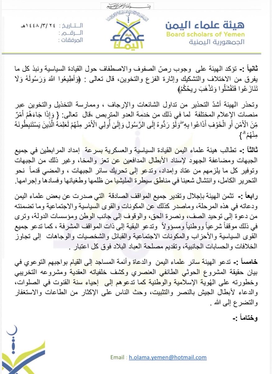 Mp_M_Alhazmi's tweet photo. بسم الله الرحمن الرحيم 

بيان هيئة علماء اليمن بشأن تصعيد المليشيا الحوثية  ووجوب الإلتفاف حول القي��دة السياسبة لدفع الصائل . 

الحمد لله القائل:  { وَقَاتِلُوا فِي سَبِيلِ اللَّهِ الَّذِينَ يُقَاتِلُونَكُمْ وَلَا تَعْتَدُوا ۚ إِنَّ اللَّهَ لَا يُحِبُّ الْمُعْتَدِينَ } والقائل : { وَاعْتَصِمُوا بِحَبْلِ اللَّهِ جَمِيعًا وَلَا تَفَرَّقُوا ۚ }
والصلاة والسلام على نبينا محمد القائل: ( مَنْ قُتِلَ دُونَ مالِهِ فهوَ شَهيدٌ، ومَنْ قُتِلَ دُونَ دِينِهِ فهوَ شَهيدٌ، ومَنْ قُتِلَ دُونَ دَمِهِ فهوَ شَهيدٌ، ومَنْ قُتِلَ دُونَ أهلِهِ فهوَ شَهيدٌ) رواه أَبو داود، والترمذي وَقالَ: حديثٌ حسنٌ صحيحٌ.

أما بعد:
فإن هيئة علماء اليمن تتابع باهتمام بالغ ما تشهده الساحة اليمنية من أحداث وتطورات، وما تقوم به ميليشيات الحوثي الانقل��بية المتمردة من تصعيد وهجمات على محافظة تعز والساحل الغربي،والجوف ومأرب وغيرها  من المناطق في محاولة لتحقيق اختراقات ميدانية والسيطرة على مواقع استراتيجية، وفي مقدمتها باب المندب، خدمةً للمشروع الإيراني وأجندته في المنطقة، وتحويل اليمن ومقدراته وموقعه الاستراتيجي إلى منصة للعدوان على اليمن وجيرانه الأشقاء في المملكة العربية السعودية وورقة سياسية في الصراع الإقليمي . 
وتبياناً للموقف الشرعي تؤكد الهيئة على الآتى :- 

أولاً :-  تؤكد الهيئة أن الدفاع  عن الدين والنفس والأرض والعرض في مواجهة هذه الميليشيات الإرهابية المدعومة إيرانياً  واجب شرعي وحق مكفول تضافرت على ذلك النصوص الشرعية لدفع الصائل المعتدي وهو نوع من أنواع الجهاد في سبيل الله و من أهم  الواجبات الشرعية بدلالة الكتاب والسنة والإجماع لقوله تعالى: ﴿ فَمَنِ اعْتَدَى عَلَيْكُمْ فَاعْتَدُوا عَلَيْهِ بِمِثْلِ مَا اعْتَدَى عَلَيْكُمْ﴾ وقوله تعالى : { وَالَّذِينَ إِذَا أَصَابَهُمُ الْبَغْيُ هُمْ يَنتَصِرُونَ } وتحذر  جميع أبناء اليمن من خطورة الإسناد أو القتال إلى جانب  مليشيا الحوثي العدوانية المتمردة والتابعة للمشروع الإيراني وعلى الجميع  منع أبنائهم وذويهم من البقاء  مع مليشيات الحوثي أوالتعاون معها بأي حال .

ثانياً :- تؤكد الهيئة على  وجوب رصّ الصفوف والاصطفاف حول القيادة السياسية ونبذ كل ما يفرق من الاختلاف والتشكيك وإثارة الفزع والتخوين، قال تعالى : ﴿وَأطِيعُوا اللَّهَ وَرَسُولَهُ وَلَا تَنَازَعُوا فَتَفْشَلُوا وَتَذْهَبَ رِيحُكُمْ﴾  
وتحذر الهيئة أشدّ التحذير من تداول الشائعات والإرجاف ، وممارسة التخذيل والتخوين عبر منصات الإعلام المختلفة  لما في ذلك من خدمة العدو ال��تربص ،قال  تعالى: { وَإِذَا جَاءَهُمْ أَمْرٌ مِّنَ الْأَمْنِ أَوِ الْخَوْفِ أَذَاعُوا بِهِ ۖ وَلَوْ رَدُّوهُ إِلَى الرَّسُولِ وَإِلَىٰ أُولِي الْأَمْرِ مِنْهُمْ لَعَلِمَهُ الَّذِينَ يَسْتَنبِطُونَهُ مِنْهُمْ ۗ }

ثالثاً :- تطالب هيئة علماء اليمن القيادة السياسية والعسكرية بسرعة  إمداد المرابطين في جميع الجبهات ومضاعفة الجهود لإسناد الأبطال المدافعين عن تعز والمخا، وغير ذلك من الجبهات وتوفير كل ما يلزمهم من عتاد وإمداد، وتدعو إلى تحريك سائر الجبهات ، والمضي قدماً  نحو التحرير الكامل، وانتشال شعبنا في مناطق سيطرة المليشيا من ظلمها وطغيانها وفسادها وإجرامها.

رابعاً :-  تثمن الهيئة بإجلال وتقدير جميع المواقف الصادقة  التي صدرت عن بعض علماء اليمن ودعاته في هذه المرحلة، وماصدر كذلك عن المكونات والقوى السياسية والإجتماعية وما تضمنته من دعوة إلى توحيد الصف، ونصرة الحق، والوقوف إلى جان�� الوطن ومؤسسات الدولة، وترى في ذلك موقفاً شرعياً ووطنياً ومسؤولاً  وتدعو البقية إلى ذات المواقف المشرفة ، كما تدعو جميع القوى السياسية والأحزاب والمكونات الاجتماعية والقبائل والشخصيات والوجاهات  إلى تجاوز الخلافات والحسابات الجانبية، وتقديم مصلحة العباد البلاد فوق كل اعتبار . 

خامساً :- تدعو الهيئة سائر علماء اليمن  والدعاة وأئمة المساجد إلى القيام بواجبهم التوعوي في بيان حقيقة المشروع الحوثي الطائفي العنصري وكشف خلفياته العقدية ومشروعه التخريبي وخطورته على الهُوية الإسلامية والوطنية كما تدعوهم إلى  إحياء سنة القنوت في الصلوات، والدعاء لأبطال الجيش بالنصر والتثبيت، وحث الناس على الإكثار من الطاعات والاستغفار والتضرع إلى الله .  
وختاماً :- تتقدم الهيئة بخالص الشكر والتقدير - بعد شكر الله تعالى - لكل من وقف مع اليمن في هذه النازلة وتخص بذلك الأشقاء في المملكة العربية السعودية-  قيادة وشعباً - على جهودهم الأخوية والصادقة  إلى جانب الشعب اليمني .