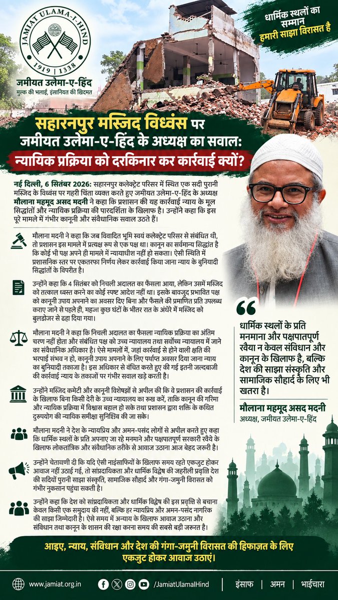 JamiatUlama_in's tweet photo. Saharanpur Mosque Demolition: Jamiat Chief Questions Haste, Says Doors of Justice Were Shut

New Delhi, September 6, 2026: Jamiat Ulama-i-Hind president Maulana Mahmood Madani has strongly condemned the demolition of a century-old mosque on the Saharanpur Collectorate premises, describing the administration’s action as a serious blow to the principles of justice and due process.
Madani said the manner in which the demolition was carried out raised fundamental questions about the administration’s conduct. Since the dispute concerned land within the Collectorate premises, he said, the administration and the magistrate had themselves become parties to the matter. “It is a universally recognised principle of law that no party can be a judge in its own cause,” he said, adding that unilateral action in such circumstances amounted to a serious violation of the principles of justice.
Maulana Madani further said that the lower court’s order of September 4 contained no explicit direction for the immediate demolition of the mosque. Yet, within just a few hours, the administration proceeded to demolish the mosque in the night, without allowing the affected party sufficient time to pursue legal remedies or even obtain a certified copy of the court order.
He said a lower court’s decision cannot be treated as the final word when the law provides avenues of appeal before the higher judiciary. “The Constitution guarantees every citizen the right to approach the higher courts for relief. When an action can cause irreversible damage, denying the affected party even a reasonable opportunity to seek judicial intervention is deeply troubling,” Madani said.
He questioned the extraordinary haste with which the demolition was carried out, saying it had effectively left the affected party with little or no opportunity to seek relief from the higher judiciary. “When the consequences of an action are irreversible, the first responsibility of the authorities should be to ensure due process, not to rush through the demolition,” he said.
 Maulana Madani urged the mosque committee and its legal advisers to approach the High Court without delay and seek appropriate judicial intervention. He said the action of the administration must be subjected to judicial scrutiny and that the rule of law must prevail over the arbitrary exercise of official authority.
In a broader appeal,  Maulana Madani called upon all sections of society committed to justice, constitutional values and communal harmony to speak out against what he described as a growing pattern of arbitrary action against mosques and other places of worship. He said such actions cannot be viewed in isolation and warned that allowing them to continue unchecked could deepen communal divisions and undermine the country’s shared social and constitutional values.
