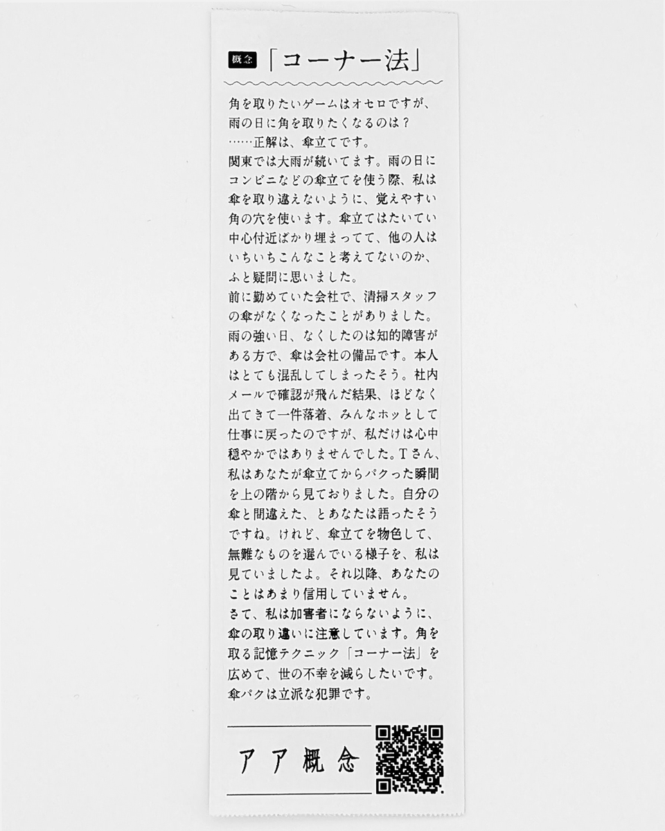 AaConceptBooks's tweet photo. 「コーナー法」
角を取りたいゲームはオセロですが、雨の日に角を取りたくなるのは？
……正解は、傘立てです。
関東では大雨が続いてます。雨の日にコンビニなどの傘立てを使う際、私は傘を取り違えないように、覚えやすい角の穴を使います。傘立てはたいてい中心付近ばかり埋まってて、他の人はいちいちこんなこと考えてないのか、ふと疑問に思いました。
前に勤めていた会社で、清掃スタッフの傘がなくなったことがありました。雨の強い日、なくしたのは知的障害がある方で、傘は会社の備品です。本人はとても混乱してしまったそう。社内メールで確認が飛んだ結果、ほどなく出てきて一件落着、みんなホッとして仕事に戻ったのですが、私だけは心中穏やかではありませんでした。Tさん、私はあなたが傘立てからパクった瞬間を上の階から見ておりました。自分の傘と間違えた、とあなたは語ったそうですね。けれど、傘立てを物色して、無難なものを選んでいる様子を、私は見ていましたよ。それ以降、あなたのことはあまり信用していません。
さて、私は加害者にならないように、傘の取り違いに注意しています。角を取る記憶テクニック「コーナー法」を広めて、世の不幸を減らしたいです。傘パクは立派な犯罪です。
