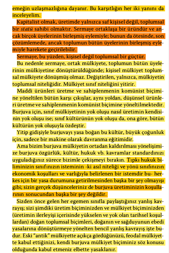 DincerKaratepe's tweet photo. "Var olan #Mülkiyetİlişkileri'nin ortadan kaldırılması, hiç de #komünizm'in ayırt edici bir özelliği değildir. Geçmişteki bütün #mülkiyet ilişkileri, #tarihsel koşullardaki #değişim sonucunda, sürekli olarak tarihsel değişime uğramıştır. Örneğin #FransızDevrimi, #feodal mülkiyeti #burjuva mülkiyeti yararına ortadan kaldırdı. Komünizmin ayırt edici özelliği, genel olarak mülkiyetin değil, #BurjuvaMülkiyeti'nin ortadan kaldırılmasıdır. Ama çağdaş #BurjuvaÖzelMülkiyeti, #SınıfUzlaşmazlıkları'na ve birkaç kişinin çok sayıda insanı #sömürme'sine dayanan #üretim ve sahiplenme sisteminin en son ve en eksiksiz anlatımıdır. Bu anlamda komünistlerin kuramı, bir tek cümlede özetlenebilir: #ÖzelMülkiyet'in ortadan kaldırılması. #Komünistler, insanın kendi emeğinin ürünü olarak #KişiselMülkiyet sahibi olma hakkını ortadan kaldırmayı istemekle suçlanmaktadır. Burada mülkiyet bütün kişisel #özgürlük, etkinlik ve bağımsızlığın kaynağı olarak gösterilmektedir. Güçlükle, kendi kendine elde edilmiş, kendi kendine kazanılmış mülkiyet! #Burjuva biçimini önceleyen bir mülkiyet biçimi olan #KüçükZanaatçı ve #KüçükKöylüMülkiyeti 'ni mi anlatmak istiyorsunuz? O mülkiyeti ortadan kaldırmanın hiç gereği yok; çünkü #sanayi'nin gelişmesi zaten büyük ölçüde yıktı onu ve gün geçtikçe de yıkmaya devam ediyor. Yoksa çağdaş burjuva özel mülkiyeti mi anlatmak istiyorsunuz? Ama #ÜcretliEmek, #emekçi için hiç mülkiyet yaratır mı? #Sermaye'yi yaratır o; buysa, ücretli emeği sömüren ve yeni #sömürü için yeni bir ücretli #emek arzı doğmadıkça artmayan bir mülkiyet türüdür. Mülkiyet, şimdiki biçimiyle, #sermaye ile ücretli emeğin uzlaşmazlığına dayanır..."