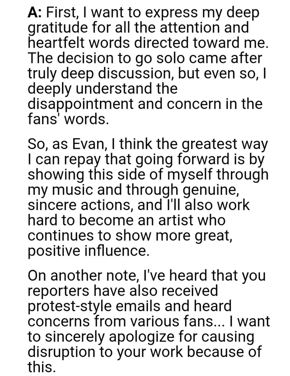 cuddlyheeseung's tweet photo. what the fck... he didnt had to apologize 

Q: Congratulations on Evan's solo debut. When the news of this fresh start came out, it became a huge topic of discussion. Enhypen was also on a growth trajectory, and there were a lot of voices expressing disappointment over the sudden departure. What's your honest message to those fans? Also, is there anything you've newly come to feel, or any regret about the choice you made?

🦌 First, I want to express my deep gratitude for all the attention and heartfelt words directed toward me. The decision to go solo came after truly deep discussion, but even so, I deeply understand the disappointment and concern in the fans' words. 
So, as Evan, I think the greatest way I can repay that going forward is by showing this side of myself through my music and through genuine, sincere actions, and I'll also work hard to become an artist who continues to show more great, positive influence. 
On another note, I've heard that you reporters have also received protest-style emails and heard concerns from various fans... I want to sincerely apologize for causing disruption to your work because of this.