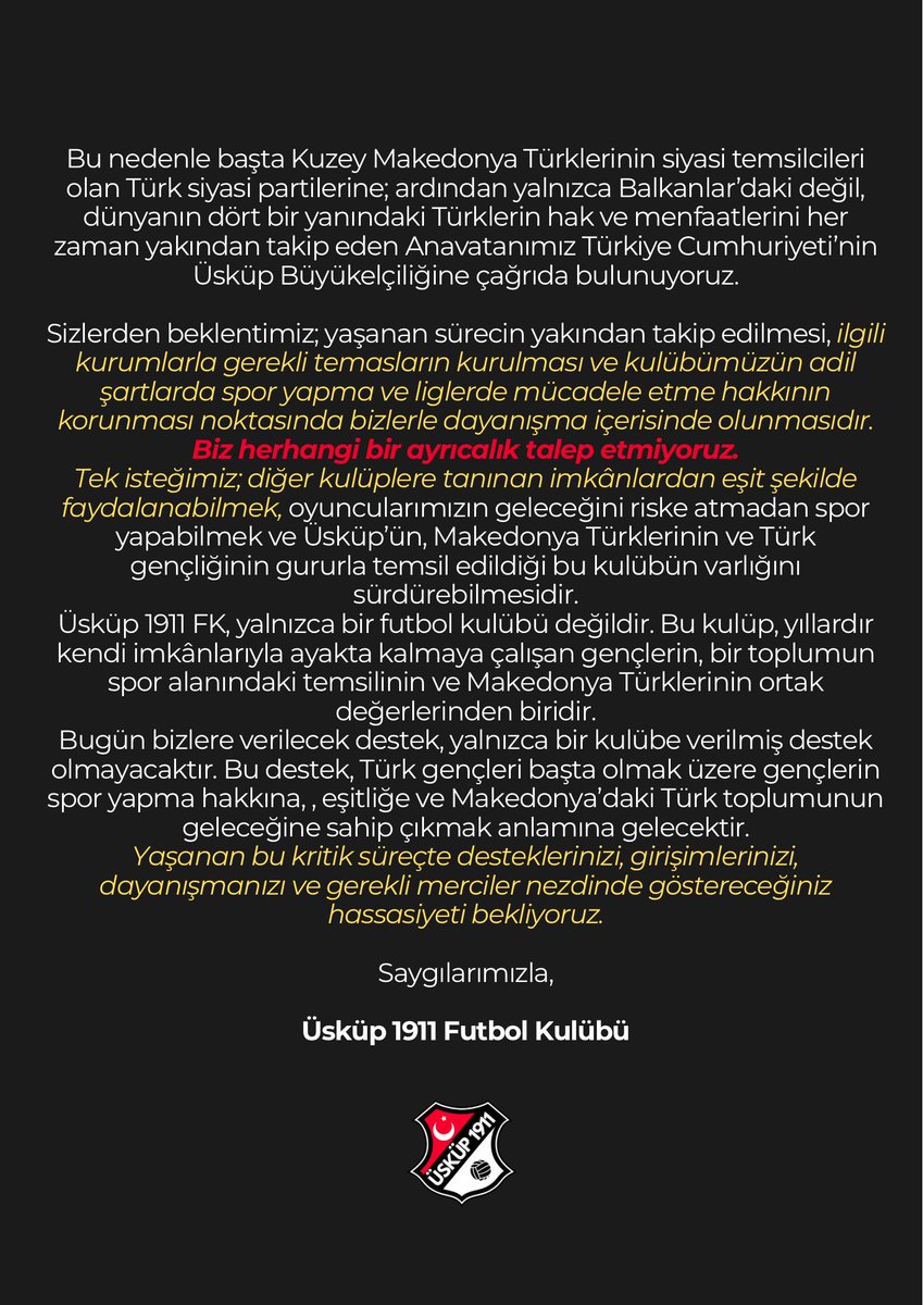 uskupfk's tweet photo. Kulübümüz Üsküp 1911 FK, üç yılı aşkın süredir binbir zorluk ve imkânsızlık içerisinde varlığını sürdürmeye, Makedonya’daki Türk toplumunu spor alanında layıkıyla temsil etmeye çalışmaktadır.
Ancak geçtiğimiz günlerde OFS Gazi Baba ile gerçekleştirdiğimiz görüşmede, daha önce kulübümüze verilen bazı sözlerin yerine getirilmeyeceği tarafımıza bildirilmiştir. Bununla birlikte, kulübümüzün kendi imkânlarıyla uygun bir saha bulamaması hâlinde bu sezon ligde doğrudan mücadele edebilmesi için gerekli lisansın verilmeyeceği de ifade edilmiştir.

Bugüne kadar yaşadığımız en büyük sorunlardan biri, kulübümüzün bu alanda yatırımcı ve destekçi bulmasına rağmen düzenli olarak kullanabileceği bir  sahaya erişememesi olmuştur. Boş ve kullanılabilir sahalar bulunmasına rağmen kulübümüze herhangi bir saha tahsis edilmemesi, üç yıldır düzenli ve sağlıklı bir çalışma ortamı oluşturmamızı dahi ciddi şekilde engellemiştir.

Bugün gelinen noktada ise mesele yalnızca antrenman yapacak bir saha bulamamak değildir. Saha sorunu, doğrudan kulübümüzün liglerde mücadele etme hakkını ve geleceğini tehdit eden bir noktaya ulaşmıştır.

Bu süreçte karşı karşıya kaldığımız uygulamaların sıradan bir bürokratik sorun olarak değerlendirilmesi mümkün değildir. Kulübümüz üzerinde uzun süredir oluşan baskı ve engeller, bizlerde ciddi bir eşitsiz uygulama ve yıldırma politikası endişesi yaratmaktadır.

Bu nedenle başta Kuzey Makedonya Türklerinin siyasi temsilcileri olan Türk siyasi partilerine; ardından yalnızca Balkanlar’daki değil, dünyanın dört bir yanındaki Türklerin hak ve menfaatlerini her zaman yakından takip eden Anavatanımız Türkiye Cumhuriyeti’nin Üsküp Büyükelçiliğine çağrıda bulunuyoruz.

Sizlerden beklentimiz; yaşanan sürecin yakından takip edilmesi, ilgili kurumlarla gerekli temasların kurulması ve kulübümüzün adil şartlarda spor yapma ve liglerde mücadele etme hakkının korunması noktasında bizlerle dayanışma içerisinde olunmasıdır.
Biz herhangi bir ayrıcalık talep etmiyoruz.
Tek isteğimiz; diğer kulüplere tanınan imkânlardan eşit şekilde faydalanabilmek, oyuncularımızın geleceğini riske atmadan spor yapabilmek ve Üsküp’ün, Makedonya Türklerinin ve Türk gençliğinin gururla temsil edildiği bu kulübün varlığını sürdürebilmesidir.
Üsküp 1911 FK, yalnızca bir futbol kulübü değildir. Bu kulüp, yıllardır kendi imkânlarıyla ayakta kalmaya çalışan gençlerin, bir toplumun spor alanındaki temsilinin ve Makedonya Türklerinin ortak değerlerinden biridir.
Bugün bizlere verilecek destek, yalnızca bir kulübe verilmiş destek olmayacaktır. Bu destek, Türk gençleri başta olmak üzere gençlerin spor yapma hakkına, , eşitliğe ve Makedonya’daki Türk toplumunun geleceğine sahip çıkmak anlamına gelecektir.
Yaşanan bu kritik süreçte desteklerinizi, girişimlerinizi, dayanışmanızı ve gerekli merciler nezdinde göstereceğiniz hassasiyeti bekliyoruz.

Saygılarımızla,

Üsküp 1911 Futbol Kulübü