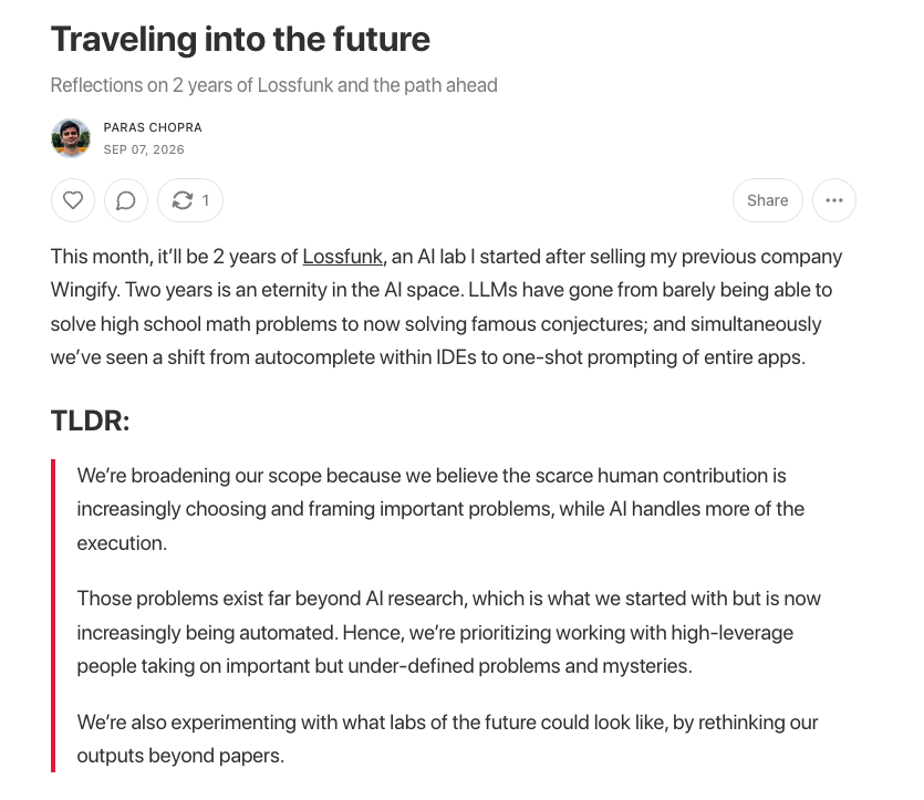 lossfunk's tweet photo. We obsess about the future, and keep thinking about the asymptotes. 

Hence, looking at the reality of AI capabilities today, we’ve decided to make a few changes to how we work.

• Expanding the scope of the lab beyond AI
• Raising the bar of human researchers we hire
• Rethinking our outputs beyond publications

Full post: https://t.co/GX3arRhjYu