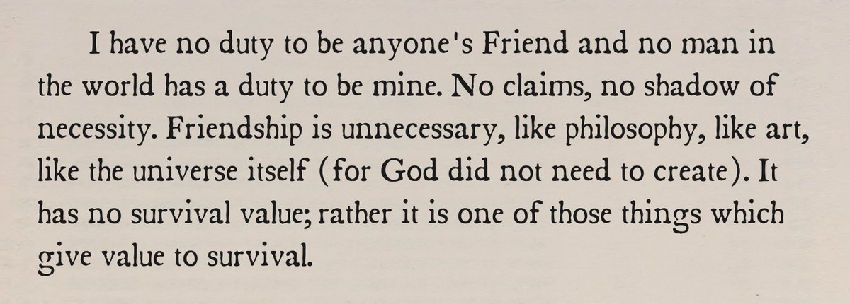       I have no duty to be anyone's Friend and no man in the world has a duty to be mine. No claims, no shadow of necessity. Friendship is unnecessary, like philosophy, like art, like the universe itself (for God did not need to create). It has no survival value; rather it is one of those things which give value to survival.