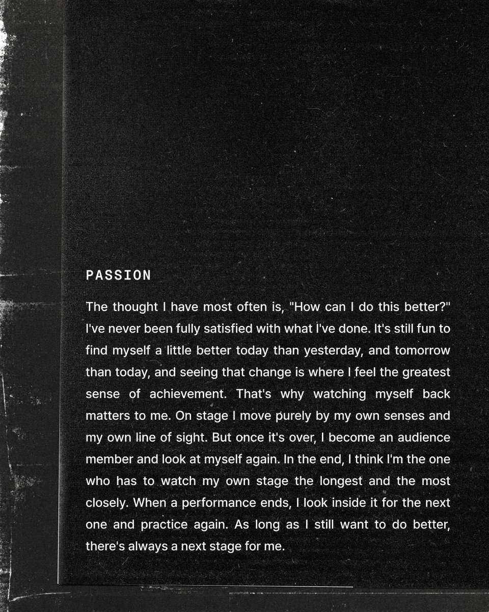 alwaysdinofan's tweet photo. 디노의 무대일지

PASSION

자주 하는 생각은 ‘어떻게 하면 더 잘할 수 있을까’다. 지금까지 해 온 것에 완전히 만족해 본 적은 없다. 어제보다 오늘, 오늘보다 내일 조금씩 나아지는 내 모습을 발견하는 일이 여전히 재미있고, 그 변화가 눈에 보일 때 가장 큰 성취감을 느낀다. 그래서 모니터링을 중요하게 생각한다. 무대 위에서는 오롯이 내 감각과 시선으로 움직이지만, 무대가 끝난 뒤에는 한 명의 관객이 되어 나를 다시 바라본다. 결국 내 무대를 가장 오래, 가장 집요하게 바라봐야 하는 사람은 나 자신이라고 생각한다. 한 번의 무대가 끝나면 그 안에서 다음을 찾고, 다시 연습한다. 아직 더 잘하고 싶은 마음이 남아 있는 한, 나에게는 언제나 다음 무대가 있다.
