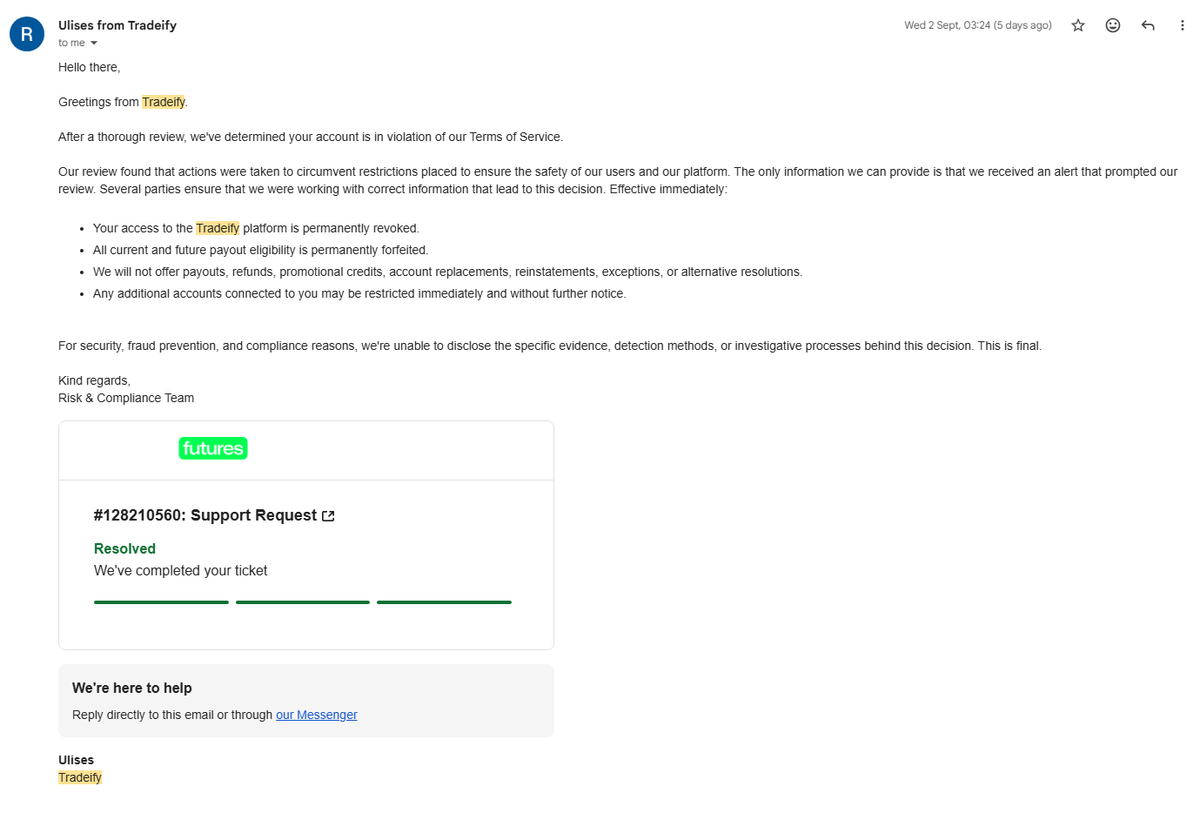 ryanngn0's tweet photo. @Tradeify has permanently banned me after nearly 2 years as a customer and over $50,000 in previous payouts

Most recently, I requested payouts across 5 accounts that had been copy traded together from the start. 1 payout was approved and paid, while the other 4 were declined. I was then permanently banned and completely stripped of access to my Tradeify dashboard.

The explanation I received was simply that an “alert” had prompted a review and that Tradeify determined I had taken actions to “circumvent restrictions.”

No specific action, trade, account, or rule violation was actually identified, and I was told that the evidence behind the decision could not be disclosed and that the decision was final.

I understand that a firm cannot disclose its fraud prevention or detection methods. However, I feel that as traders, especially when our payouts and access to accounts are being permanently forfeited, we deserve some level of clarity about what we are actually alleged to have done wrong.

I’m simply asking to understand what I allegedly did wrong and for my case to receive a fair manual review.

The fact that 1 of my 5 payouts was approved while the other 4 were rejected despite the accounts being traded together also leaves me genuinely confused.

@BrettSimba , I’d really appreciate you taking another look at this.