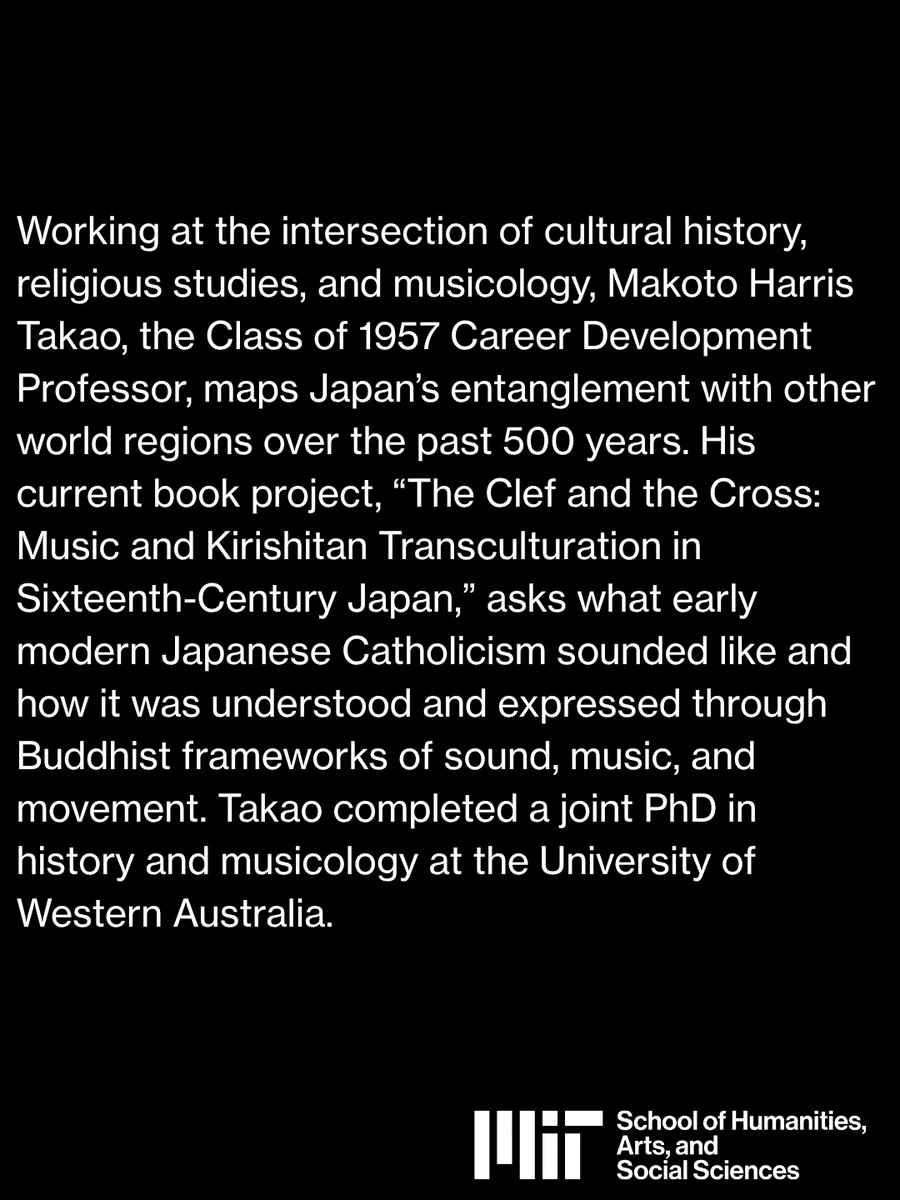 An image that reads "Working at the intersection of cultural history, religious studies, and musicology, Makoto Harris Takao, the Class of 1957 Career Development Professor, maps Japan’s entanglement with other world regions over the past 500 years. His current book project, “The Clef and the Cross: Music and Kirishitan Transculturation in Sixteenth-Century Japan,” asks what early modern Japanese Catholicism sounded like and how it was understood and expressed through Buddhist frameworks of sound, music, and movement. Takao completed a joint PhD in history and musicology at the University of Western Australia."