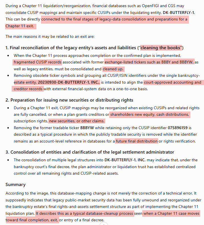UCopy417's tweet photo. 🚨 $BBBYQ $BBBYW ticker has been removed from DK-Butterfly’s listing, while CUSIP 075896159 and its ISIN remain as a blank security entry. It seems like the backend change is about to complete and likely $BBBYQ Chapter 11 Exit & Distribution Announcement will hit the market soon! 
When you look at the pinned post below, on August 4 when I checked, $BBBYW with same DK-Butterfly issuer's CUSIP # 075896159 shows under DK-Butterfly, NOT under $OSTK. The former $OSTK was using the $BBBY ticker. After that company changed its ticker from $BBBY to $NXH, a separate $BBBYW entry appeared under the $NXH entity with different CUSIP # 690370127.

This suggests that the original $BBBYW associated with CUSIP 075896159 may have belonged to DK-Butterfly all along, despite appearing while the unrelated former $OSTK entity was trading as $BBBY. 

In my opinion, the shared ticker may have acted as a smokescreen that obscured which legal entity was actually connected to the security.

If a new security name appears beside that blank CUSIP, it could coincide with Distribution Announcement with New Shares, Warrant, and Cash Payout and $BBBYQ @BedBathBeyond Chapter 11 exit update for DK-Butterfly Finally happen after 3 years of NOL Preservation. 
There are many speculation that announcement could happen between 9/9 Teddy Bear day and 9/29 Which is the plan effective date since DK-Butterfly name changed. 
Lastly, ChatGPT also said that this is typical database-clean up process when Chapter 11 case moving towards Final Completion, Exit and Distribution, preparing for Issuing New Securities.
It looks bearly close. 👀🧸🦋