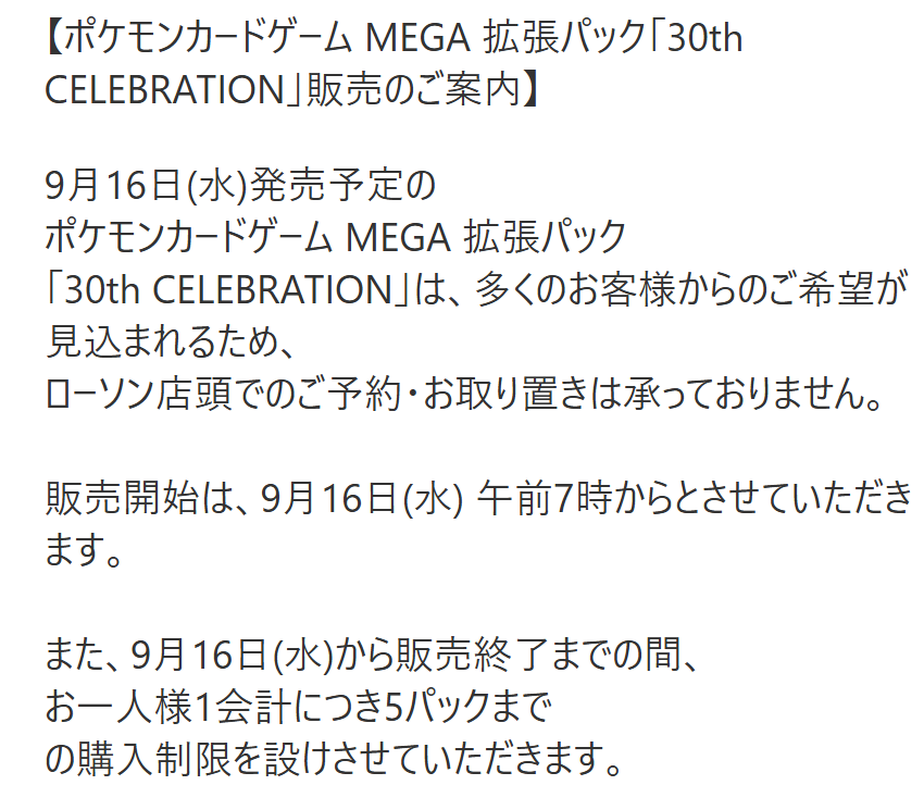 pokecamatomeru's tweet photo. 【ポケモンカード販売情報】
ローソンで拡張パック「30th CELEBRATION」の購入制限に関するお知らせが公開されました

📅販売開始：9月16日(水)7時～商品がなくなり次第終了
🛒購入制限；1人5パックまで
※9月16日(水)から販売終了までの間
※店舗により、販売開始時間や購入制限が異なる場合があります

⚠️下記行為は固くお断り申し上げます
・店舗への電話や来店による個別のお問い合わせ
・納品時間に関する問い合わせ
・納品直後の来店、または購入を目的とした店舗内、駐車場での待機
・陳列/販売開始前の商品販売を求める行為
・陳列前の商品のお持ち出し
・転売を目的としたご購入

店舗運営に支障をきたすと判断された場合、販売をお断りする場合がございます