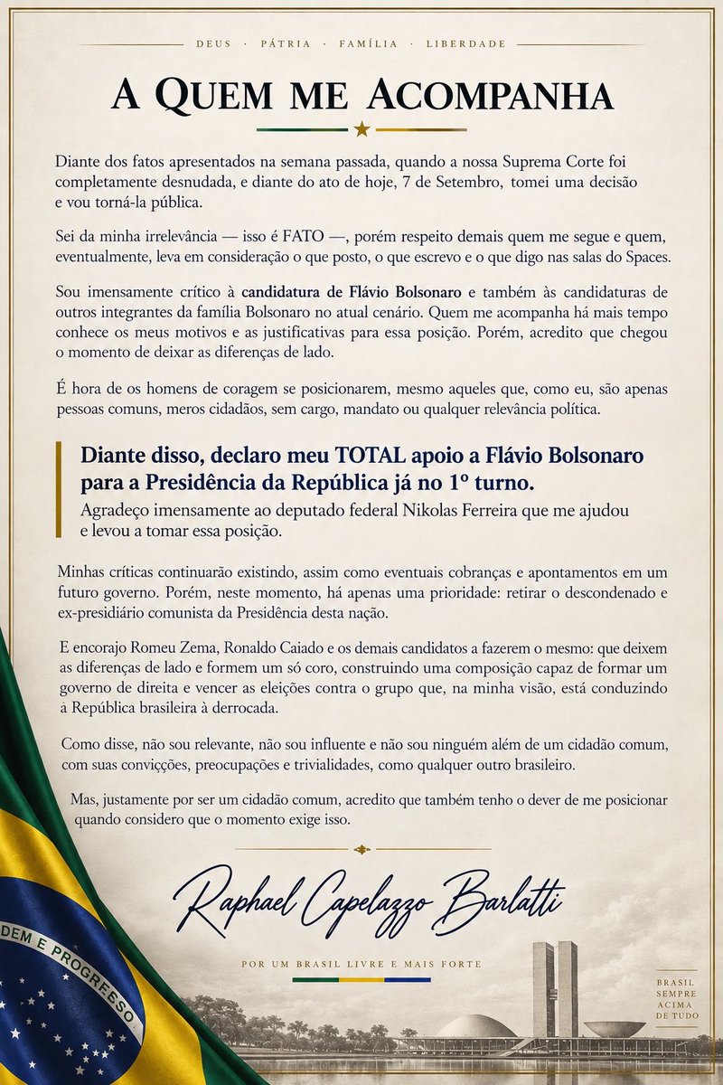 barlatti's tweet photo. Diante dos fatos apresentados na semana passada, quando a nossa Suprema Corte foi completamente desnudada, e diante do ato de hoje, 7 de Setembro, tomei uma decisão e vou torná-la pública.

Sei da minha irrelevância — isso é FATO —, porém respeito demais quem me segue e quem, eventualmente, leva em consideração o que posto, o que escrevo e o que digo nas salas do Spaces.

Sou imensamente crítico à candidatura de Flávio Bolsonaro (@FlavioBolsonaro) e também às candidaturas de outros integrantes da família Bolsonaro no atual cenário. Quem me acompanha há mais tempo conhece os meus motivos e as justificativas para essa posição. Porém, acredito que chegou o momento de deixar as diferenças de lado.

É hora de os homens de coragem se posicionarem, mesmo aqueles que, como eu, são apenas pessoas comuns, meros cidadãos, sem cargo, mandato ou qualquer relevância política.

Diante disso, declaro meu TOTAL apoio a Flávio Bolsonaro para a Presidência da República já no 1º turno. Agradeço imensamente também ao deputado federal Nikolas Ferreira (@nikolas_dm), que teve um papel importante para que eu refletisse e chegasse a essa decisão.

Minhas críticas continuarão existindo, assim como eventuais cobranças e apontamentos em um futuro governo. Porém, neste momento, há apenas uma prioridade: retirar o descondenado e ex-presidiário comunista da Presidência desta nação.

E encorajo Romeu Zema (@RomeuZema), Ronaldo Caiado (@RonaldoCaiado) e os demais candidatos a fazerem o mesmo: que deixem as diferenças de lado e formem um só coro, construindo uma composição capaz de formar um governo de direita e vencer as eleições contra o grupo que, na minha visão, está conduzindo a República brasileira à derrocada.

Como disse, não sou relevante, não sou influente e não sou ninguém além de um cidadão comum, com suas convicções, preocupações e trivialidades, como qualquer outro brasileiro.

Mas, justamente por ser um cidadão comum, acredito que também tenho o dever de me posicionar quando considero que o momento exige isso.

— Raphael Capelazzo Barlatti