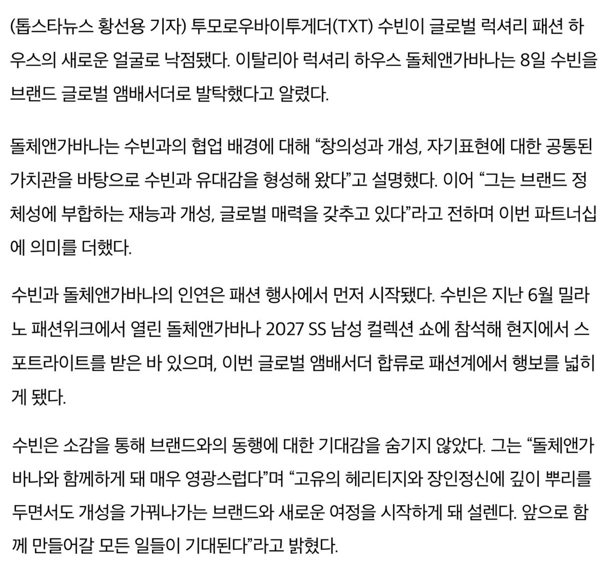 bunnychive's tweet photo. TXT 수빈, 돌체앤가바나 글로벌 앰배서더 합류

투모로우바이투게더(TXT) 수빈이 글로벌 럭셔리 패션 하우스의 새로운 얼굴로 낙점됐다. 이탈리아 럭셔리 하우스 돌체앤가바나는 8일 수빈을 브랜드 글로벌 앰배서더로 발탁했다고 알렸다.

돌체앤가바나는 수빈과의 협업 배경에 대해 “창의성과 개성, 자기표현에 대한 공통된 가치관을 바탕으로 수빈과 유대감을 형성해 왔다”고 설명했다. 이어 “그는 브랜드 정체성에 부합하는 재능과 개성, 글로벌 매력을 갖추고 있다”라고 전하며 이번 파트너십에 의미를 더했다.

수빈과 돌체앤가바나의 인연은 패션 행사에서 먼저 시작됐다. 수빈은 지난 6월 밀라노 패션위크에서 열린 돌체앤가바나 2027 SS 남성 컬렉션 쇼에 참석해 현지에서 스포트라이트를 받은 바 있으며, 이번 글로벌 앰배서더 합류로 패션계에서 행보를 넓히게 됐다.

수빈은 소감을 통해 브랜드와의 동행에 대한 기대감을 숨기지 않았다. 그는 “돌체앤가바나와 함께하게 돼 매우 영광스럽다”며 “고유의 헤리티지와 장인 정신에 깊이 뿌리를 두면서도 개성을 가꿔나가는 브랜드와 새로운 여정을 시작하게 돼 설렌다. 앞으로 함께 만들어갈 모든 일들이 기대된다”라고 밝혔다.

돌체앤가바나 측은 수빈이 보여주는 이미지와 태도에도 주목하고 있다. 함께 소개된 화보에서 수빈은 돌체앤가바나 2026 FW 남성 컬렉션을 착장해 단단한 눈빛과 차분한 표정으로 분위기를 이끌었고, 브랜드가 강조하는 세련된 무드를 드러냈다.

#수빈 #SOOBIN