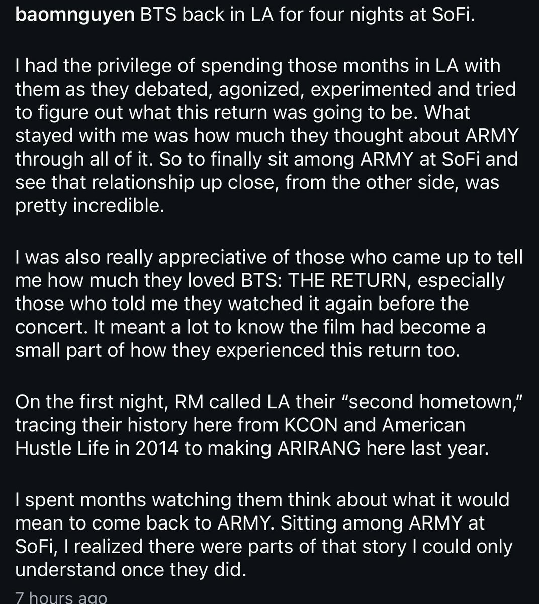 orul8ce's tweet photo. Bao Nguyen,BTS:The Return documentary director insta post about yesterday’s Sofi concert 💜💜

BTS back in LA for four nights at SoFi.
I had the privilege of spending those months in LA with them as they debated, agonized, experimented and tried to figure out what this return was going to be. What stayed with me was how much they thought about ARMY through all of it. So to finally sit among ARMY at SoFi and see that relationship up close, from the other side, was pretty incredible.

I was also really appreciative of those who came up to tell me how much they loved BTS: THE RETURN, especially those who told me they watched it again before the concert. It meant a lot to know the film had become a small part of how they experienced this return too.

On the first night, RM called LA their "second hometown," tracing their history here from KCON and American Hustle Life in 2014 to making ARIRANG here last year.

I spent months watching them think about what it would mean to come back to ARMY. Sitting among ARMY at SoFi, I realized there were parts of that story I could only understand once they did.