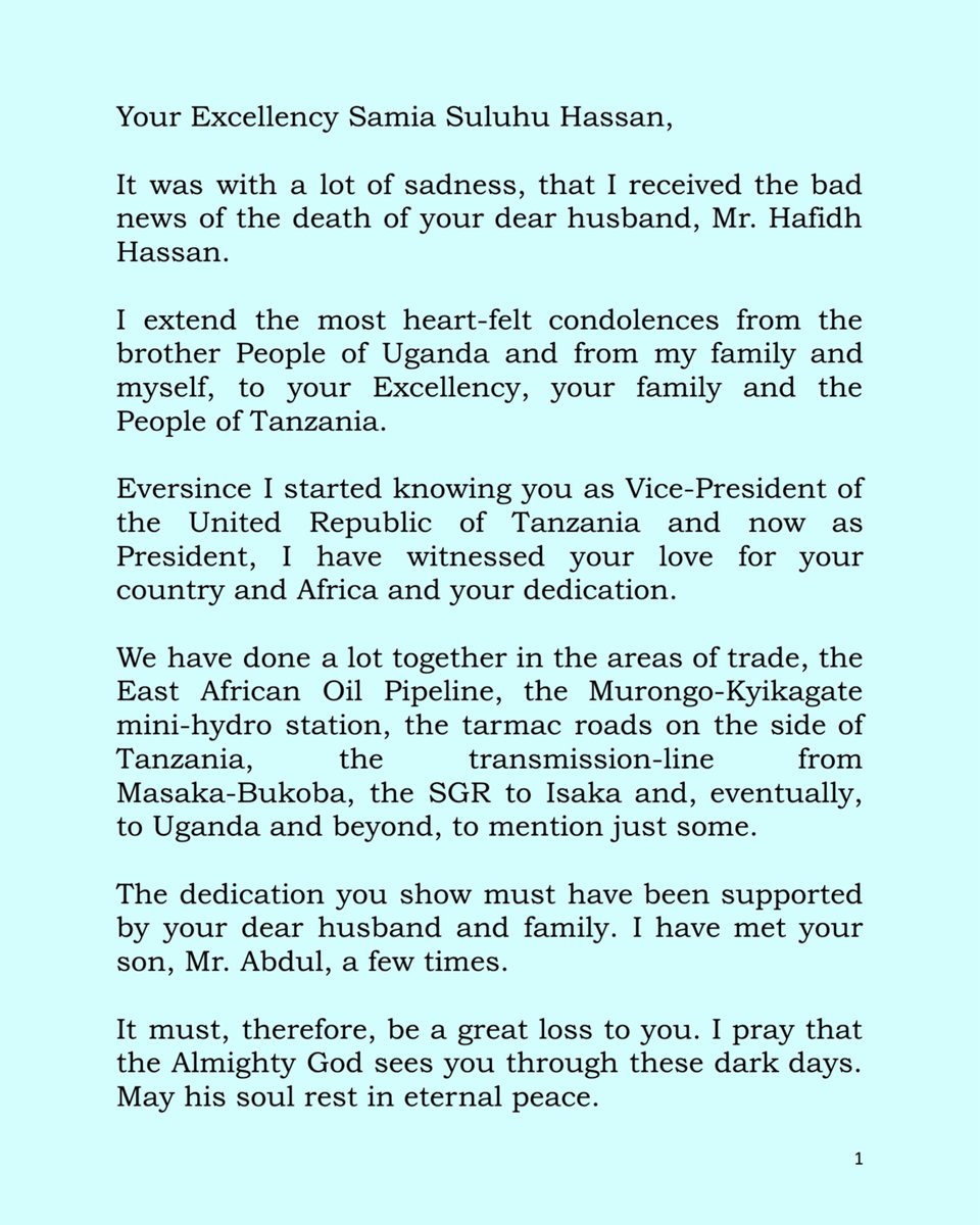 KagutaMuseveni's tweet photo. Your Excellency Samia Suluhu Hassan, 
 
It was with a lot of sadness, that I received the bad news of the death of your dear husband, Mr. Hafidh Hassan. 
 
I extend the most heart-felt condolences from the brother People of Uganda and from my family and myself, to your Excellency, your family and the People of Tanzania. 
 
Eversince I started knowing you as Vice-President of the United Republic of Tanzania and now as President, I have witnessed your love for your country and Africa and your dedication. 
 
We have done a lot together in the areas of trade, the East African Oil Pipeline, the Murongo-Kyikagate mini-hydro station, the tarmac roads on the side of Tanzania, the transmission-line from Masaka-Bukoba, the SGR to Isaka and, eventually, to Uganda and beyond, to mention just some.
 
The dedication you show must have been supported by your dear husband and family. I have met your son, Mr. Abdul, a few times. 
 
It must, therefore, be a great loss to you. I pray that the Almighty God sees you through these dark days. May his soul rest in eternal peace. 

Signed: 
 
 Yoweri K. Museveni 
President of the Republic of Uganda