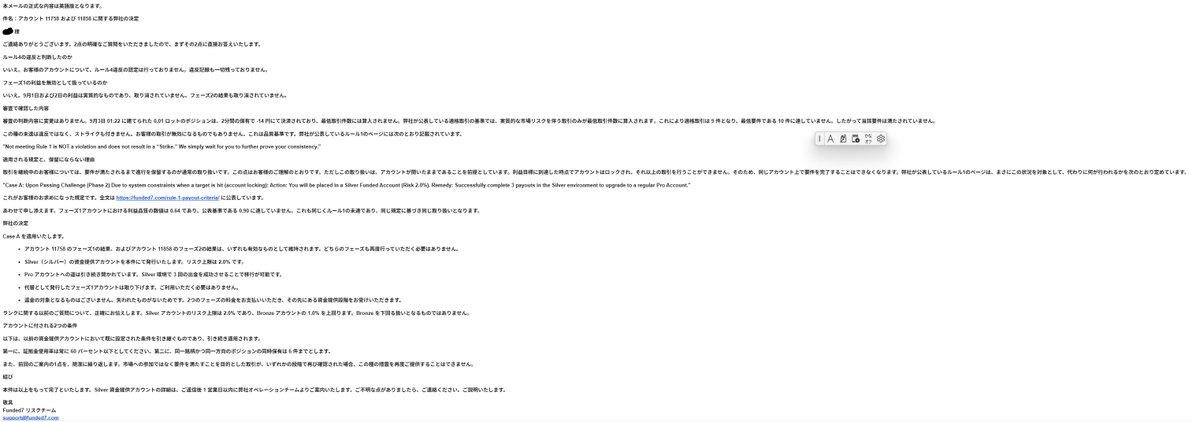 sirasu2025's tweet photo. Funded7との合否判定について、決着しましたのでご報告します。

結論から申し上げると、Silver Funded口座を付与していただけることになりました。

今回、拡散・いいねをしてくださった皆さん、本当にありがとうございました。

ここまで拡散していただけなければ、そもそも交渉の段階まで進んでいなかった可能性もあると思っています。

最初はPhase 1・Phase 2ともに無効という判断でしたが、何度かやり取りを重ねた結果、

Phase 1 → 有効
Phase 2 → 有効
再受験 → 不要
Silver Funded口座 → 付与

前回の制限も引き継ぐ
証拠金使用率は常に60％以下
同一銘柄・同一方向のポジションは同時に6件まで
一日の日次リスク3％まで

という形で決着しました。
一連のメールや交渉の流れについても載せていますので、興味のある方はご覧ください。
これをもって、Funded7の合否判定についての件は終了とします。

改めて、協力してくださった皆さんありがとうございました！🙇

Funded7との交渉・時系列

① 9月1日〜2日｜Phase 1の利益目標を達成

GOLDを中心に9件の実質的な取引を行い、8％（80万円）の利益目標を達成。Funded7側も、この9月1日・2日の取引自体は「genuine＝実質的な取引」と認めています。

② 9月3日｜0.01Lotの10件目を実行

最低10取引・3取引日の条件を満たすため、9月3日01:22に0.01Lot、2分保有、−14円の取引を実行。後にFunded7は、この取引について「実質的な市場リスクを伴っていない」として適格取引から除外しました。その結果、Funded7の計算では9取引・2取引日となりました。

③ その後｜Phase 1合格 → Phase 2購入 → Phase 2も合格

システム上はPhase 1が合格となったため、その判定を信頼してPhase 2料金を支払い、Phase 2へ進み、Phase 2も合格しました。ここが今回の交渉の最大のポイントになります。

④ 9月7日 17:51｜Funded7から最初の審査結果

ここで突然、Funded7側の判断が覆ります。

Funded7は、

0.01Lotの取引は適格取引ではない

したがってPhase 1の条件未達
Phase 1合格を無効
そのPhase 1を前提に発行されたPhase 2も無効
新しいPhase 1を無料で発行
Phase 1から全部やり直し
という判断を通知しました。

つまり最初の状態は、

Phase 1合格 ✕
Phase 2合格 ✕
Funded口座 ✕
→ Phase 1を0％からやり直し

でした。
⑤ 9月7日 18:53｜第1回の異議申し立て
これに対してこちらから、
「Phase 1が不合格だったなら、なぜPhase 1合格時点で言わなかったのか？」

「なぜPhase 2料金を支払わせ、Phase 2まで受験させたのか？」

「Phase 2まで合格した後にPhase 1を取り消す根拠は何なのか？」

「少なくともPhase 2料金を返金すべきではないか？」

と正式に抗議しました。

ここでは、Funded7側が一度出した**「合格判定を利用者が信頼して行動した」**ことを争点にしています。

⑥ 9月7日 22:46｜Funded7が最初の譲歩

第1回の交渉を受けて、Funded7側が対応を変更。

まず、審査結果を通知するタイミングが遅かったことについて謝罪しました。Phase 1合格表示を信じてPhase 2料金を払い、Phase 2まで完了してから通知されたことについて、利用者側に原因のない負担を掛けたと認めています。

そして次の2択を提示。

Option 1

新Phase 1を無料で受験

Phase 1だけ再合格すればよい

以前合格したPhase 2は有効

Phase 2再受験不要

その後Fundedへ

Option 2

チャレンジ終了
Phase 2料金を返金
Phase 1料金は返金なし
ここで、
「Phase 1・2全部やり直し」
↓
「Phase 1だけやり直し」

まで条件が改善しました。

⑦ 9月7日 23:42｜第2回の異議申し立て
ただし、ここでも交渉を終わらせず、さらに踏み込みました。
こちらの主張は、

「なぜPhase 1を0％からやり直す必要があるのか？」

というものです。
すでに8％利益は正当に達成しており、Funded7自身も9月1日・2日の取引は genuine と認定しています。
問題なのは0.01Lotをカウントしないことで取引数・取引日数が不足しただけ。

そのため、

「8％の利益を維持したまま、不足している適格取引・取引日だけ追加すればよいのでは？」

と再度主張しました。

さらに非常に重要な質問として、

「これはRule 4（評価システムの不当利用）違反なのか？」

と明確な回答を要求。

もしRule 4違反ではないなら、Phase 1全体や8％利益を無効にするのはおかしいのではないか、と追及しました。

⑧ 9月8日｜いったんOption 1を選択

Funded7が提示した改善案について、こちらから一度、

「Option 1を選択する」

と返信しました。

つまり、

新しいPhase 1だけ合格 → Phase 2は免除 → Funded

という条件を受け入れる意思を伝えています。

しかし、その後Funded7本部からさらに正式な再検討結果が届きます。

⑨ 9月8日 21:41｜Funded7が最終的に全面的に判断を変更

ここで交渉の決着です。

Funded7はまず、

Rule 4違反ではない

と明言。

さらに、

9月1日・2日のPhase 1利益は無効ではない

Phase 2の結果も無効ではない

と正式に回答しました。

そして、自社のRule 1「Case A」を適用。

最終決定は、

Phase 1結果 → 有効

Phase 2結果 → 有効

Phase 1再受験 → 不要

Phase 2再受験 → 不要

Silver Funded口座 → 発行

Silverで3回出金 → Proへ移行

となりました。

さらに、代替として発行されていた新Phase 1口座も撤回されました。

⑩ 9月8日 23:07｜最終決定を受諾

こちらから、

「最終決定を受け入れます。Silver Funded口座を発行してください」

と返信。

これで交渉終了です。

一言でまとめると

最初

Phase 1失格
Phase 2も無効
Phase 1から全部やり直し

↓

1回目の交渉後

Phase 1だけやり直し
Phase 2合格は維持
またはPhase 2料金返金

↓

2回目の交渉後

Rule 4違反ではないと認定
Phase 1利益も有効
Phase 2も有効
Phase 1・2とも再受験不要

↓

最終結果

Silver Funded口座を直接発行 → 3回出金でProへ