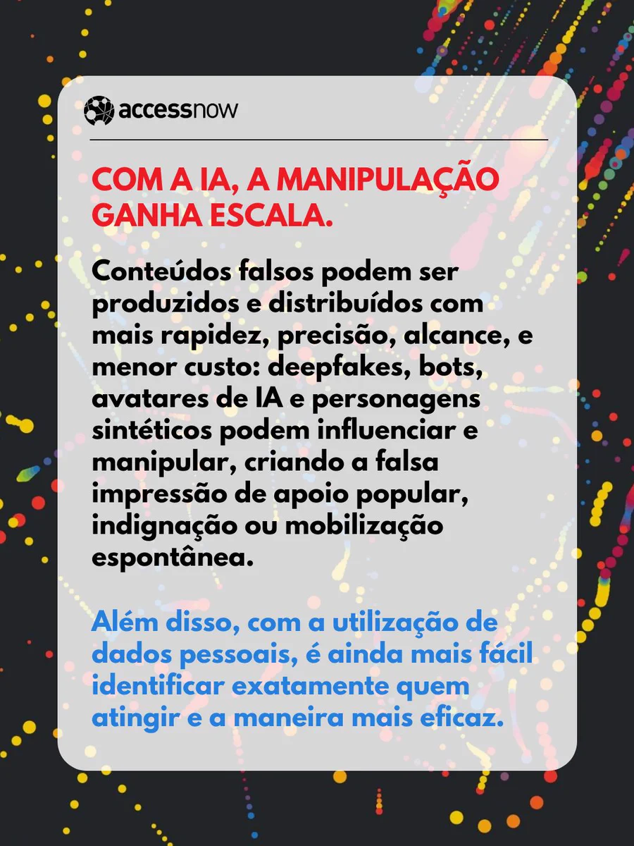  COM A IA, A MANIPULAÇÃO GANHA ESCALA.

Conteúdos falsos podem ser produzidos e distribuídos com mais rapidez, precisão, alcance, e menor custo: deepfakes, bots, avatares de IA e personagens sintéticos podem influenciar e manipular, criando a falsa impressão de apoio popular, indignação ou mobilização espontânea. 

Além disso, com a utilização de dados pessoais, é ainda mais fácil identificar exatamente quem atingir e a maneira mais eficaz.