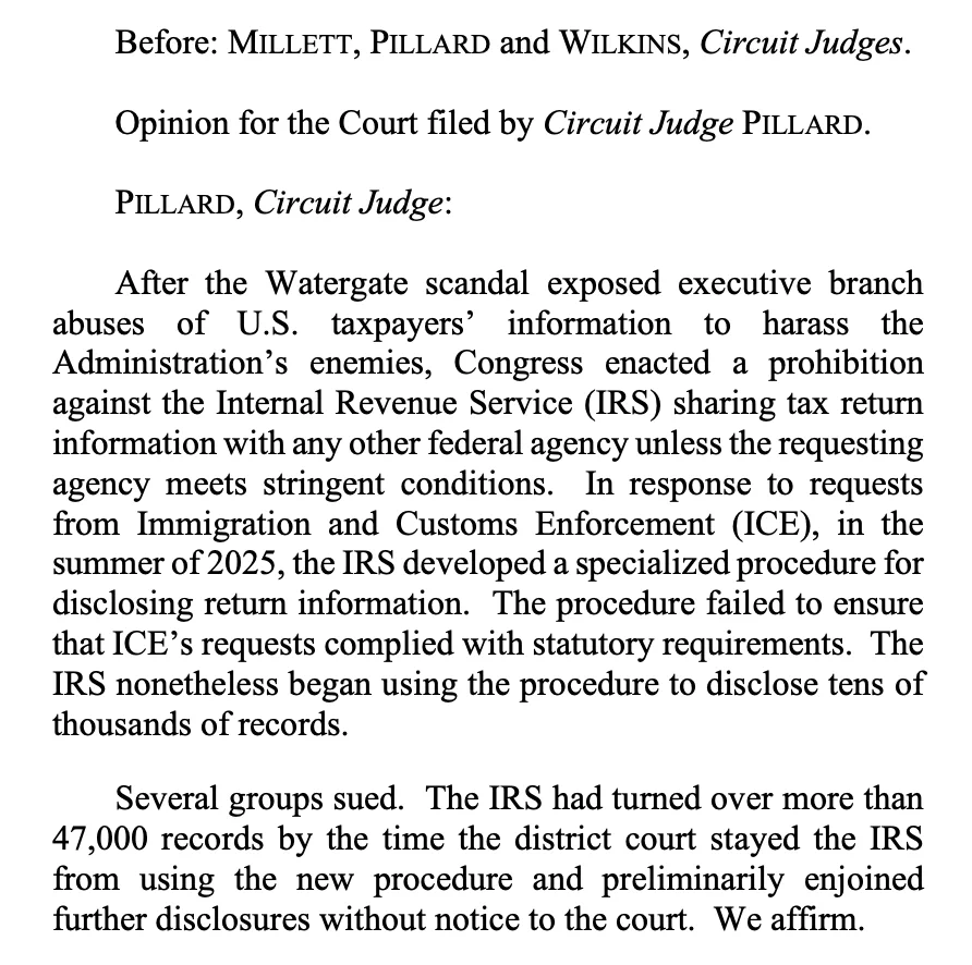 Before: MILLETT, PILLARD and WILKINS, Circuit Judges.
Opinion for the Court filed by Circuit Judge PILLARD.
PILLARD, Circuit Judge:
After the Watergate scandal exposed executive branch abuses of U.S. taxpayers' information to harass the Administration's enemies, Congress enacted a prohibition against the Internal Revenue Service (IRS) sharing tax return information with any other federal agency unless the requesting agency meets stringent conditions. In response to requests from Immigration and Customs Enforcement (ICE), in the summer of 2025, the IRS developed a specialized procedure for disclosing return information. The procedure failed to ensure that ICE's requests complied with statutory requirements. The IRS nonetheless began using the procedure to disclose tens of thousands of records.
Several groups sued. The IRS had turned over more than 47,000 records by the time the district court stayed the IRS from using the new procedure and preliminarily enjoined further disclosures with