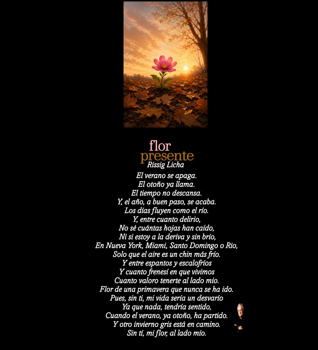 RissigLicha's tweet photo. Flor presente

El verano se apaga.
El otoño ya llama.
El tiempo no descansa.
Y, el año, a buen paso, se acaba.
Los días fluyen como el río.
Y, entre cuanto delirio,
No sé cuántas hojas han caído,
 Ni si estoy a la deriva y sin brío,
En Nueva York, Miami, Santo Domingo o Rio,
Solo que el aire es un chin más frío.
Y entre espantos y escalofríos
Y cuanto frenesí en que vivimos
Cuanto valoro tenerte al lado mío.
Flor de una primavera que nunca se ha ido. 
Pues, sin ti, mi vida sería un desvarío
Ya que nada, tendría sentido,
Cuando el verano, ya otoño, ha partido.
Y otro invierno gris está en camino.
Sin tí, mi flor, al lado mío.

#florpresente #otoño #Verano #primavera #invierno #elpasodeltiempo